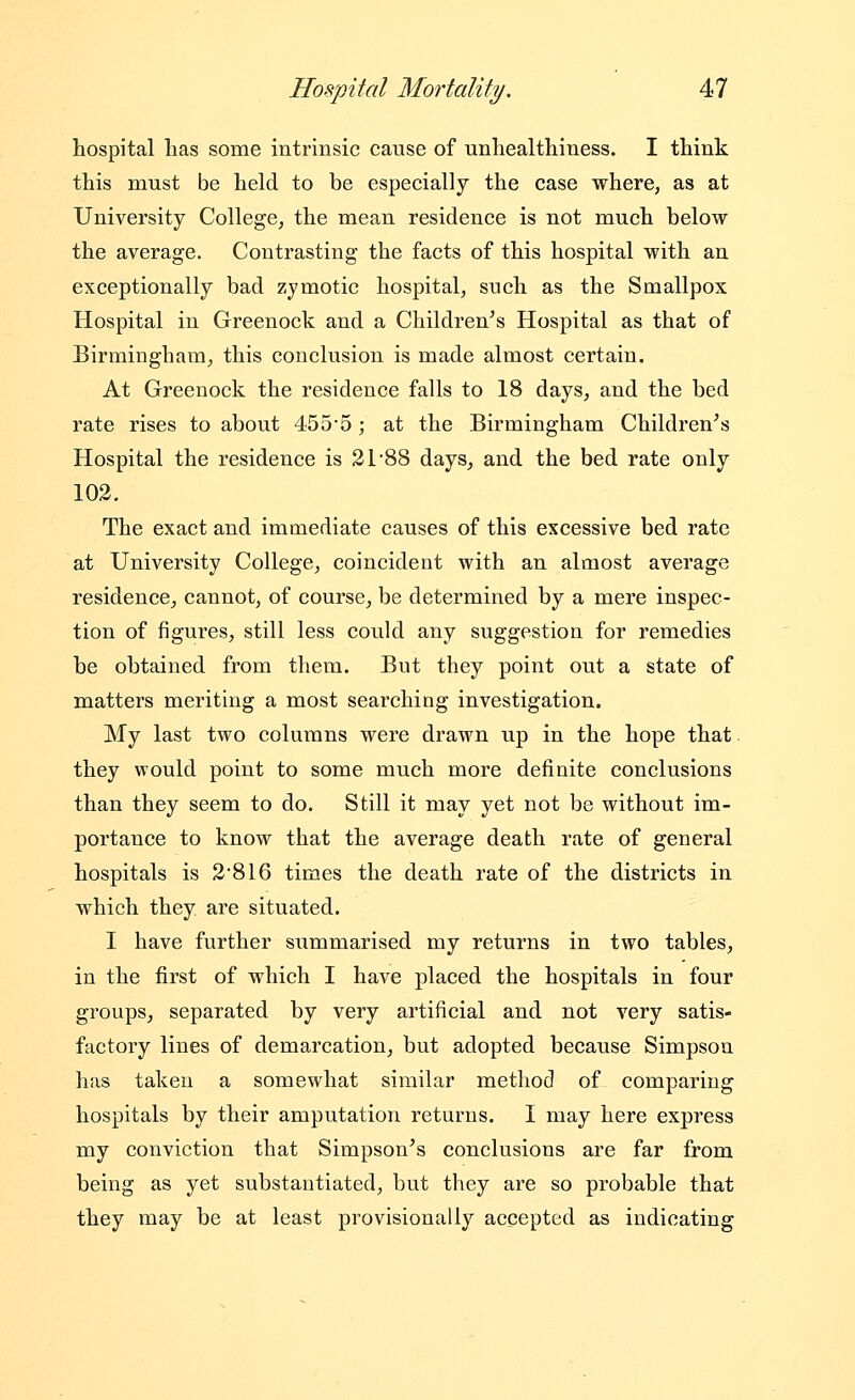 hospital lias some intrinsic cause of unhealthiness. I think this must be held to be especially the case where, as at University College, the mean residence is not much below the average. Contrasting the facts of this hospital with an exceptionally bad zymotic hospital, such as the Smallpox Hospital in Greenock and a Children's Hospital as that of Birmingham, this conclusion is made almost certain. At Greenock the residence falls to 18 days, and the bed rate rises to about 455*5; at the Birmingham Children's Hospital the residence is 21 88 days, and the bed rate only 102. The exact and immediate causes of this excessive bed rate at University College, coincident with an almost average residence, cannot, of course, be determined by a mere inspec- tion of figures, still less could any suggestion for remedies be obtained from them. But they point out a state of matters meriting a most searching investigation. My last two columns were drawn up in the hope that they would point to some much more definite conclusions than they seem to do. Still it may yet not be without im- portance to know that the average death rate of general hospitals is 28I6 times the death rate of the districts in which they are situated. I have further summarised my returns in two tables, in the first of which I have placed the hospitals in four groups, separated by very artificial and not very satis- factory lines of demarcation, but adopted because Simpson has taken a somewhat similar method of comparing hospitals by their amputation returns. I may here express my conviction that Simpson's conclusions are far from being as yet substantiated, but they are so probable that they may be at least provisionally accepted as indicating