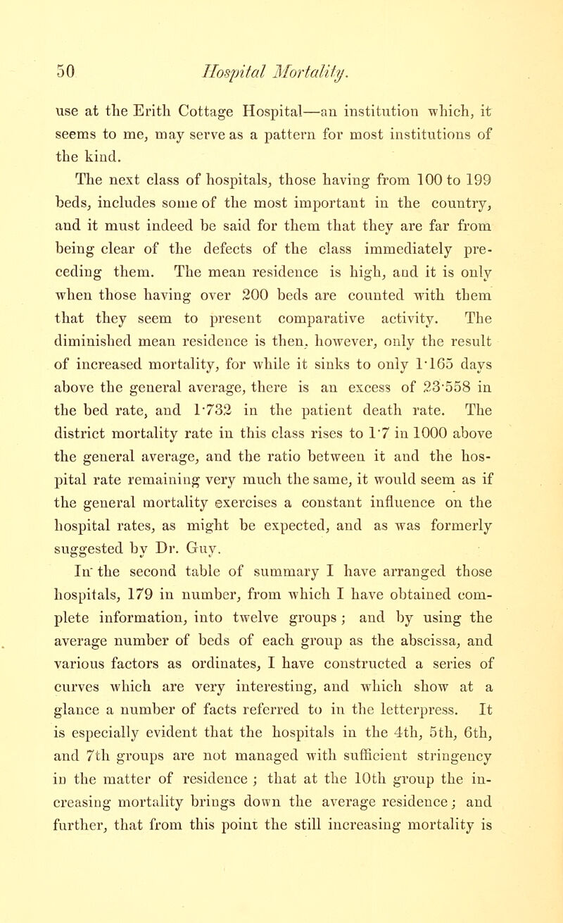 use at the Erith Cottage Hospital—an institution which, it seems to me, may serve as a pattern for most institutions of the kind. The next class of hospitals, those having from 100 to 199 beds, includes some of the most important in the country, and it must indeed be said for them that they are far from being clear of the defects of the class immediately pre- ceding them. The mean residence is highj and it is only when those having over 200 beds are counted with them that they seem to present comparative activity. The diminished mean residence is then, however, only the result of increased mortality, for while it sinks to only 1*165 days above the general average, there is an excess of 23'558 in the bed rate, and 1*732 in the patient death rate. The district mortality rate in this class rises to 1'7 in 1000 above the general average, and the ratio between it and the hos- pital rate remaining very much the same, it would seem as if the general mortality exercises a constant influence on the hospital rates, as might be expected, and as was formerly suggested by Dr. Guy. In' the second table of summary I have arranged those hospitals, 179 in number, from which I have obtained com- plete information, into twelve groups ; and by using the average number of beds of each group as the abscissa, and various factors as ordinates, I have constructed a series of curves which are very interesting, and which show at a glance a number of facts referred to in the letterpress. It is especially evident that the hospitals in the 4th, 5th, 6th, and 7th groups are not managed with sufficient stringency in the matter of residence ; that at the 10th group the in- creasing mortality brings down the average residence; and further, that from this poiui the still increasing mortality is