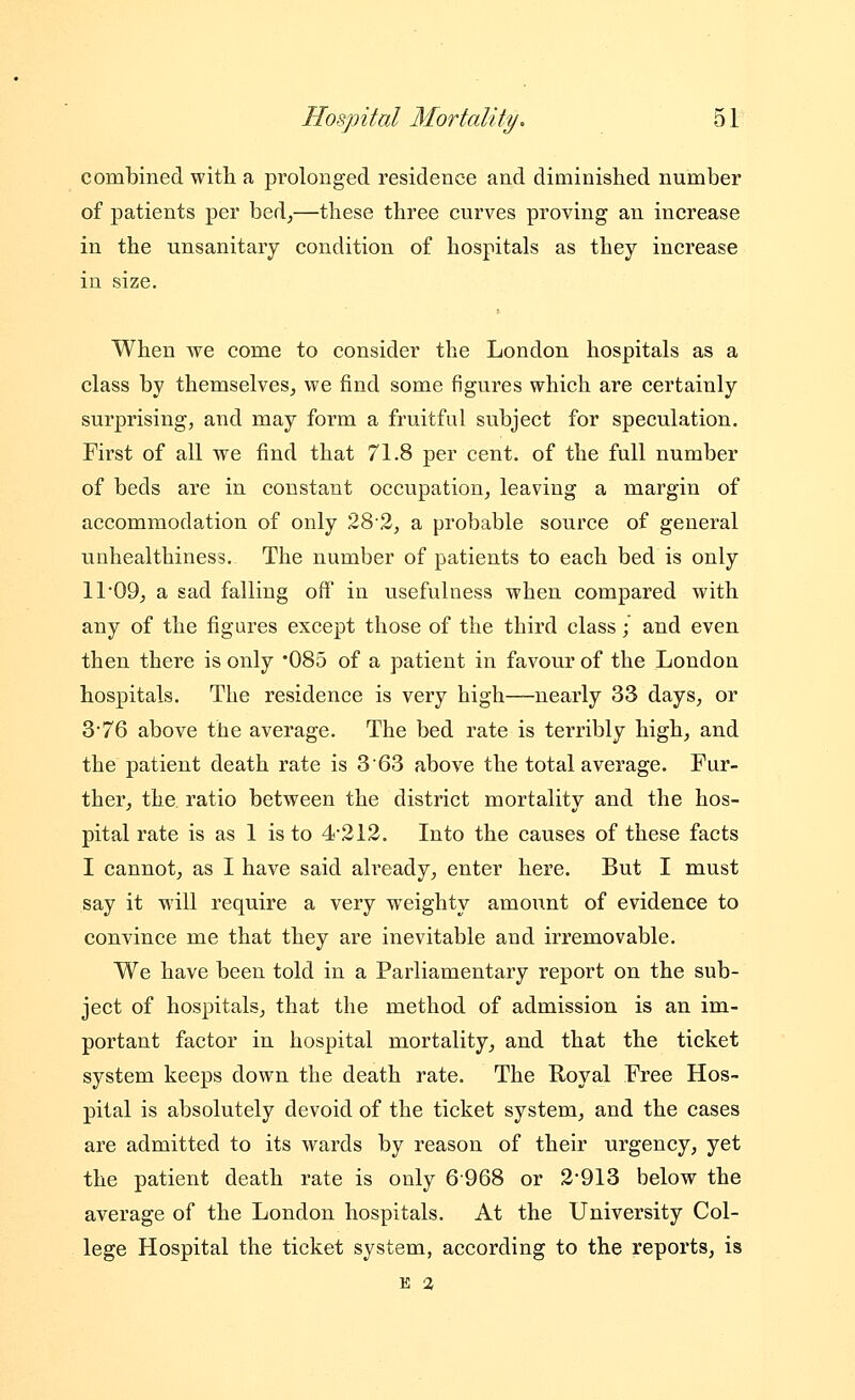 combined with a prolonged residence and diminished number of patients per bed^—these three curves proving an increase in the unsanitary condition of hospitals as they increase in size. When we come to consider the London hospitals as a class by themselves^ we find some figures which are certainly surprising, and may form a fruitful subject for speculation. First of all we find that 71.8 per cent, of the full number of beds are in constant occupation, leaving a margin of accommodation of only 282, a probable source of general unhealthiness. The number of patients to each bed is only 11 09, a sad falling off in usefulness when compared with any of the figures except those of the third class; and even then there is only '085 of a patient in favour of the London hospitals. The residence is very high—nearly 33 days, or 3*76 above the average. The bed rate is terribly high, and the patient death rate is 3 63 above the total average. Fur- ther, the ratio between the district mortality and the hos- pital rate is as 1 is to 4'212. Into the causes of these facts I cannot, as I have said already, enter here. But I must say it will require a very weighty amount of evidence to convince me that they are inevitable and irremovable. We have been told in a Parliamentary report on the sub- ject of hospitals, that the method of admission is an im- portant factor in hospital mortality, and that the ticket system keeps down the death rate. The Royal Free Hos- pital is absolutely devoid of the ticket system, and the cases are admitted to its wards by reason of their urgency, yet the patient death rate is only 6-968 or 2'913 below the average of the London hospitals. At the University Col- lege Hospital the ticket system, according to the reports, is E 2