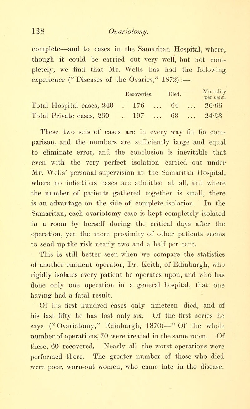 complete—and to cases in the Samaritan Hospital^ where, though it could be carried out very well, but not com- pletely, we find that Mr. Wells has had the following experience ('^''Diseases of the Ovaries/'' 1872) :— -n ■ -r>- J Mortality Kecoveries. Died. / per Cent. Total Hospital cases, 240 . 176 ... 64 ... 2666 Total Private cases, 260 . 197 ... 63 ... 24-23 These two sets of cases are in every way fit for com- parison, and the numbers are sufficiently large and equal to eliminate error, and the conclusion is inevitable that even with the very perfect isolation carried out under Mr. Wells' personal supervision at the Samaritan Hospital, where no infectious cases are admitted at all, and where the number of patients gathered together is small, there is an advantage on the side of complete isolation. In the Samaritan, each ovariotomy case is kept completely isolated in a room by herself during the critical days after the operation, yet the mere proximity of other patients seems to send up the risk nearly two and a half per cent. This is still better seen when we compare the statistics of another eminent operator. Dr. Keith, of Edinburgh, who rigidly isolates every patient he operates upon, and who has done only one operation in a general hospital, that one having had a fatal result. Of his first hundred cases only nineteen died, and of his last fifty he has lost only six. Of the first series he says (Ovariotomy, Edinburgh, 1870)— Of the whole number of operations, 70 were treated in the same room. Of these, 60 recovered. Nearly all the worst operations were performed there. The greater number of those who died were poor, woru-out women, who came late in the disease.