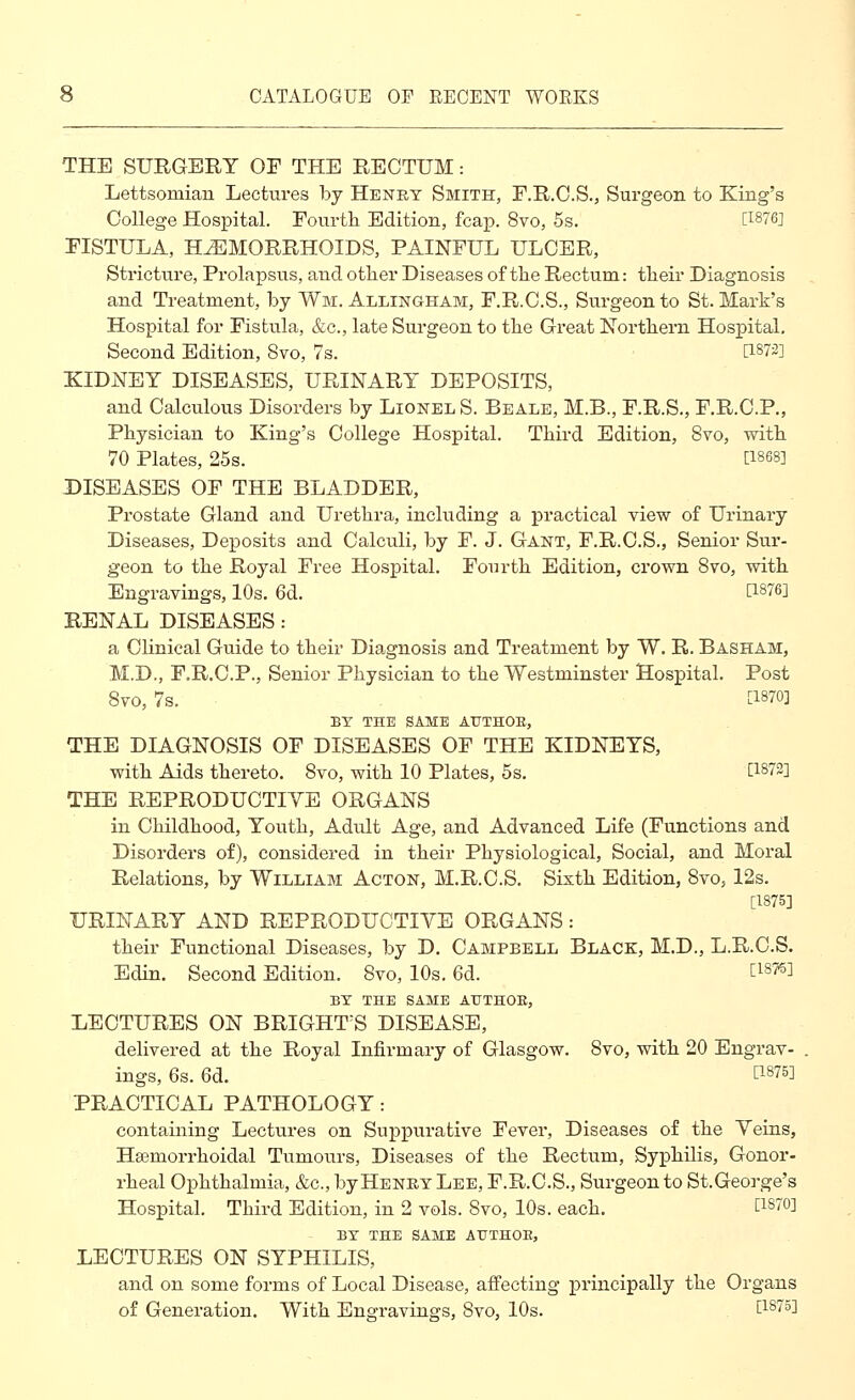 THE SURGERY OF THE RECTUM: Lettsomian Lectures by Heney Smith, F.R.C.S., Surgeon to King's College Hospitcal. Fourtli Edition, fcap. 8vo, 5s. [I876J FISTULA, HEMORRHOIDS, PAINFUL ULCER, Stricture, Prolapsus, and otlier Diseases of tlie Rectum: their Diagnosis and Treatment, by Wm. Allingham, F.R.C.S., Surgeon to St. Mark's Hospital for Fistula, &c., late Surgeon to tbe Great Nortbern Hospital- Second Edition, 8vo, 7s. [1873] KIDNEY DISEASES, URINARY DEPOSITS, and Calculous Disorders by Lionel S. Beale, M.B., F.R.S., F.R.C.P., Physician to King's College Hospital. Third Edition, 8vo, with 70 Plates, 25s. [1868] DISEASES OF THE BLADDER, Prostate Gland and Urethra, including a practical view of Urinary Diseases, Deposits and Calculi, by F. J. Gant, F.R.C.S., Senior Sur- geon to the Royal Free Hospital. Fourth Edition, crown Bvo, with Engravings, 10s. 6d. [1876] RENAL DISEASES: a Clinical Guide to their Diagnosis and Treatment by W. R. Basham, M.D., F.R.C.P., Senior Physician to the Westminster Hospital. Post Bvo, 7s. [1870] BY THE SAME ATJTHOE, THE DIAGNOSIS OF DISEASES OF THE KIDNEYS, with Aids thereto. 8vo, with 10 Plates, 5s. [1872] THE REPRODUCTIYE ORGANS in Childhood, Youth, Adult Age, and Advanced Life (Functions and Disorders of), considered in their Physiological, Social, and Moral Relations, by William Acton, M.R.C.S. Sixth Edition, Bvo, 12s. [1875] URINARY AND REPRODUCTIVE ORGANS : their Functional Diseases, by D. Campbell Black, M.D., L.R.C.S. Edin. Second Edition. Bvo, 10s. 6d. [18?5] BY THE SAME ATJTHOE, LECTURES ON BRIGHT^S DISEASE, delivered at the Royal Infirmary of Glasgow. Bvo, with 20 Engrav- ings, 6s. 6d. [1875] PRACTICAL PATHOLOGY: containing Lectiires on Suppurative Fever, Diseases of the Veins, Hsemorrhoidal Tumours, Diseases of the Rectum, Syphilis, Gonor- rheal Ophthalmia, &c., by Henry Lee, F.R.C.S., Surgeon to St.George's Hospital. Third Edition, in 2 vols. Bvo, 10s. each. [1870] BY THE SAME ATJTHOE, LECTURES ON SYPHILIS, and on some forms of Local Disease, affecting principally the Organs of Generation. With Engravings, Bvo, 10s. Lisio']