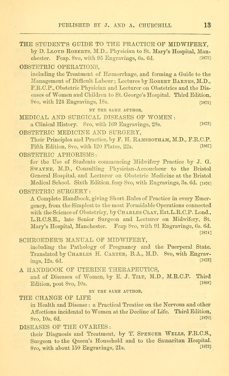 THE STUDENT'S GUIDE TO THE PRACTICE OF MIDWIEERT, by D. Lloyd Roberts, M.D., Physician to St. Mary's Hospital, Man- chester. Fcap. 8vo, with 95 Engravings, 6s. 6d. [1875] OBSTETRIC OPERATION'S, including the Treatment of Hsemorrhage, and forming a Guide to the Management of DifScult Laloour; Lectures by Robert Barnes, M.D., E.R.C.P., Obstetric Physician and Lecturer on Obstetrics and the Dis- eases of Women and Children to St. George's Hospital. Third Edition, 8vo, with 124 Engravings, 18s. [1875] BY THE SAME ATJTHOE, MEDICAL AND SURGICAL DISEASES OF WOMEN: a Clinical Histoiy. Svo, with 169 Engravings, 28s. [1873] OBSTETRIC MEDICINE AND SURGERY, Their Principles and Practice, by P. H. Ramsbotham, M.D., F.R.C.P. Fifth Edition, Svo, with 120 Plates, 22s. - [1867] OBSTETRIC APHORISMS: for the Use of Students commencing Midwifery Practice by J. G. SwAYNE, M.D., Consulting Physician-Accoucheur to the Bristol General Hospital, and Lecturer on Obstetric Medicine at the Bristol Medical School. Sixth Edition, fcap Svo, with Engravings, 3s. 6d. [1876] OBSTETRIC SURGERY: A Complete Handbook, giving Short Rules of Practice in every Emer- gency, fi'om the Simplest to the most Formidable Operations connected with the Science of Obstetricy, by Charles Clay, Est.L.R.C.P. Lond., L.R.C.S.E., late Senior Surgeon and Lecturer on Midwifery, St. Mary's Hospital, Manchester. Fcap Svo, with 91 Engravings, 6s. 6d. [1874] SCHROEDER'S MANUAL OF MIDWIFERY, including the Pathology of Pregnancy and the Puerperal State. Translated by Charles H. Carter, B. A., M.D. Svo, with Engrav- ings, 12s. 6d. [1873], A HANDBOOK OF UTERINE THERAPEUTICS, and of Diseases of Women, by E. J. Tilt, M.D,, M.R.C.P. Thii-d Edition, post Svo, 10s. [1868] BY THE SAME ATTTHOE, THE CHANGE OF LIFE in Health and Disease : a Practical Treatise on the Nervous and other Affections incidental to Women at the Decline of Life. Third Edition, Svo, 10s. 6d. [1870] DISEASES OF THE OVARIES : their Diagnosis and Treatment, by T.' Spencer Wells, F.R.C.S., Surgeon to the Queen's Household and to the Samaritan Hospital. Svo, with about 150 Engravings, 21s. [1873]