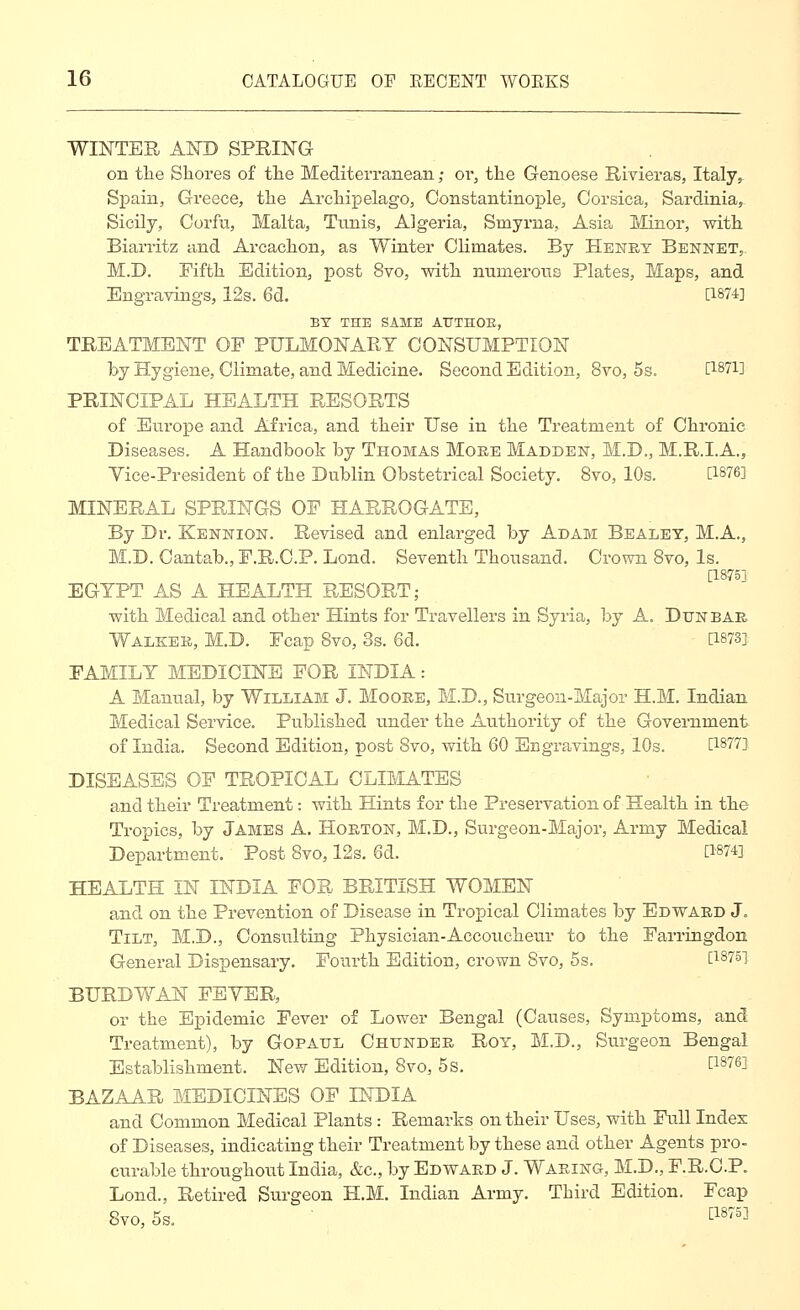 WINTER AND SPRING on tlie Shores of the Mediterranean; or, the Genoese Rivieras, Italy^ Spain, Greece, the Archipelago, Constantinople, Corsica, Sardinia, Sicily, Corfu, Malta, Tunis, Algeria, Smyrna, Asia Minor, with Biarritz and Arcachon, as Winter Climates. By Henry Bennet,. M.D. Fifth Edition, post 8vo, with numerous Plates, Maps, and Engravings, 12s. 6d. [1874] BY THE SAME AITTHOE, TREATMENT OF PULMONARY CONSUMPTION by Hygiene, Climate, and Medicine. Second Edition, 8vo, 5s. [I87i] PRINCIPAL HEALTH RESORTS of Europe and Africa, and their Use in the Treatment of Chronic Diseases. A Handbook by Thomas More Madden, M.D., M.R.I.A., Vice-President of the Dublin Obstetrical Society. 8vo, 10s. [1876] MINERAL SPRINGS OF HARROGATE, By Dr. Kennion. Revised and enlarged by Adam Bealet, M.A., M.D. Cantab., F.R.O.P. Lond. Seventh Thousand. Crown Svo, Is. [1875] EGYPT AS A HEALTH RESORT; with Medical and other Hints for Travellers in Syria, by A. Dunbar Walker, M.D. Fcap Svo, 3s. 6d. [1873]. FAMILY MEDICINE FOR INDIA: A Manual, by William J. Moore, M.D., Siirgeoa-Major H.M. Indian Medical Service. Published under the Authority of the Government of India. Second Edition, post Svo, with 60 Engra^vings, 10s. [1877] DISEASES OF TROPICAL CLIMATES and their Treatment: with Hints for the Preservation of Health in the Tropics, by James A. Horton, M.D., Surgeon-Major, Army Medical Department. Post Svo, 12s. 6d. [1874] HEALTH IN INDIA FOR BRITISH WOMEN and on the Prevention of Disease in Tropical Climates by Edward J. Tilt, M.D., Consulting Physician-Accoucheur to the Farringdon General Dispensary. Fourth Edition, crown Svo, 5s. [1875] BURDVv^AN FBYER, or the Epidemic Fever of Lower Bengal (Causes, Symptoms, and Treatment), by Gopaul Chunder Roy, M.D., Surgeon Bengal Establishment. New Edition, Svo, 5s. [1876] BAZAAR MEDICINES OF INDIA and Common Medical Plants : Remarks on their Uses, with Full Index of Diseases, indicating their Treatment by these and other Agents pro- ciTrable throughout India, &c., by Edward J. Waring, M.D., F.R.C.P. Lond., Retired Surgeon H.M. Indian Army. Third Edition. Fcap Svo, 5s. t^S'^^