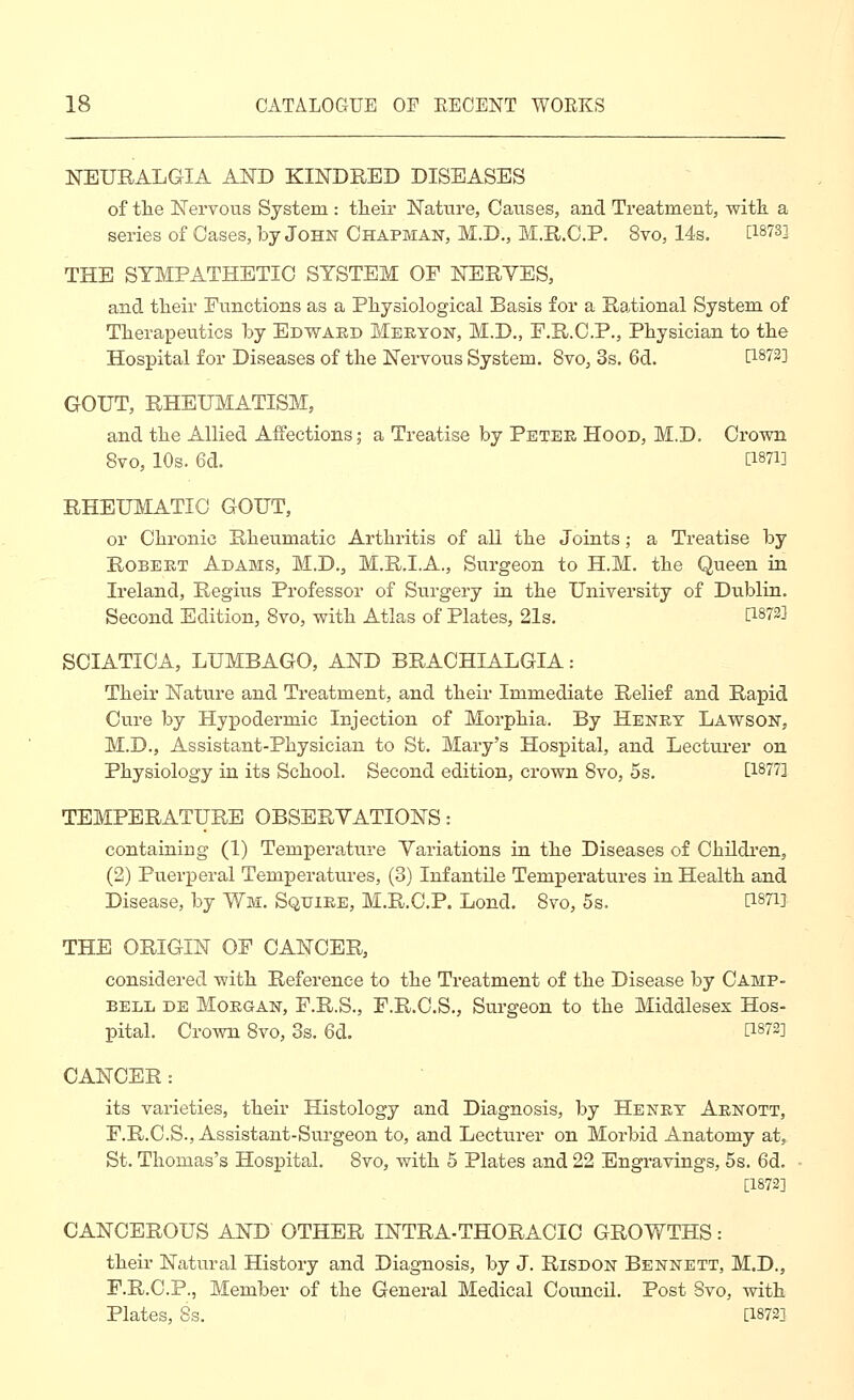 NEURALGIA AND KINDRED DISEASES of the Nervous System : tlieir Nature, Causes, and Treatment, witk a series of Oases, by John Chapman, M.D., M.R.C.P. 8vo, 14s. [18733 THE SYMPATHETIC SYSTEM OF NERYES, and tlieir Functions as a Pliysiological Basis for a Rational System of Therapeutics by Edward Meryon, M.D., F.R.C.P., Physician to the Hospital for Diseases of the Nervous System. 8vo, 3s. 6d. [1873] GOUT, RHEUMATISM, and the Allied Affections; a Treatise by Peter Hood, M.D. Crown 8vo, 10s. 6d. [1871] RHEUMATIC GOUT, or Chronic Rheumatic Arthritis of all the Joints; a Treatise by Robert Adams, M.D., M.R.I.A., Surgeon to H.M. the Queen in Ireland, Regius Professor of Surgery in the University of Dublin. Second Edition, 8vo, with Atlas of Plates, 21s. [1873] SCIATICA, LUMBAGO, AND BRACHIALGIA: Their Nature and Treatment, and their Immediate Relief and Rapid Cure by Hypodermic Injection of Morphia. By Henry Lawson, M.D., Assistant-Physician to St. Mary's Hospital, and Lecturer on Physiology in its School. Second edition, crown 8vo, 5s. [1877] TEMPERATURE OBSERYATIONS: containing (1) Temperature Variations in the Diseases of Childi'en, (2) Puerperal Temperatures, (3) Infantile Temperatures in Health and Disease, by Y7m. Squire, M.R.C.P. Lond. 8vo, 5s. [iSTi] THE ORIGIN OF CANCER, considered with Reference to the Treatment of the Disease by Camp- bell DE Morgan, F.R.S., F.R.C.S., Surgeon to the Middlesex Hos- pital. Crown 8vo, 3s. 6d. [1873] CANCER: its varieties, their Histology and Diagnosis, by Henry Arnott, F.R.C.S., Assistant-Surgeon to, and Lecturer on Morbid Anatomy at, St. Thomas's Hospital. 8vo, with 5 Plates and 22 Engravings, 5s. 6d. [1873] CANCEROUS AND OTHER INTRA-THORACIC GROWTHS: their Natural History and Diagnosis, by J. Risdon Bennett, M.D., F.R.C.P., Member of the General Medical Council. Post Svo, with Plates, 8s. [1873]