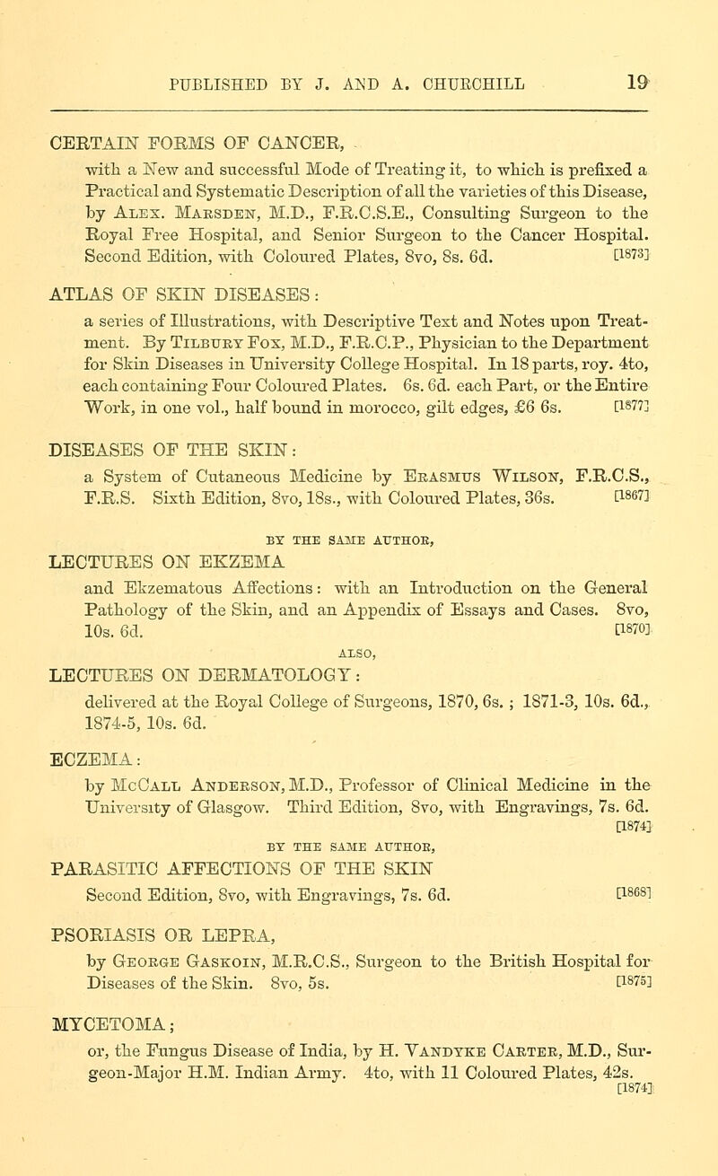 CERTAIN FORMS OF CANCER, - ■with a New and successful Mode of Treating it, to wliicli is prefixed a Practical and Systematic Description of all the varieties of tHs Disease, by Alex. Maesden, M.D., F.E.C.S.E., Consulting Surgeon to the Royal Free Hospital, and Senior Surgeon to the Cancer Hospital. Second Edition, with Coloured Plates, 8to, 8s. 6d. ti873i ATLAS OF SKIN DISEASES: a series of Illustrations, with Descriptive Text and Notes upon Treat- ment. By TiLBXJET Fox, M.D., F.R.C.P., Physician to the Department for Skin Diseases in University College Hospital. In 18 parts, roy. 4to, each containing Four Coloured Plates. 6s. 6d. each Part, or the Entire Work, in one vol., half bound in morocco, gilt edges, £6 6s. [1877] DISEASES OF THE SKIN: a System of Cutaneous Medicine by Eeasmits Wilson, F.R.O.S., F.R.S. Sixth Edition, 8vo, 18s., with Coloured Plates, 36s. [1867] BY THE SAME AUTHOR, LECTURES ON EKZEMA and Ekzematous Affections: with an Introduction on the General Pathology of the Skin, and an Appendix of Essays and Cases. 8vo, 10s. 6d. [1870] AISO, LECTURES ON DERMATOLOGY: delivered at the Royal College of Surgeons, 1870, 6s. ; 1871-3, 10s. 6d., 1874-5, 10s. 6d. ECZEMA: by McGall Anderson, M.D., Professor of Clinical Mediciue in the University of Glasgow. Third Edition, 8vo, with Engravings, 7s. 6d. [1874] EY THE SAME AUTHOE, PARASITIC AFFECTIONS OF THE SKIN Second Edition, 8vo, with Engravings, 7s. 6d. [1868] PSORIASIS OR LEPRA, by George Gaskoin, M.R.C.S., Surgeon to the British Hospital for Diseases of the Skin. 8vo, 5s. [1875] MYCETOMA; or, the Fungus Disease of India, by H. Yandtke Carter, M.D., Sur- geon-Major H.M. Indian Army. 4to, with 11 Coloured Plates, 42s. [1874]