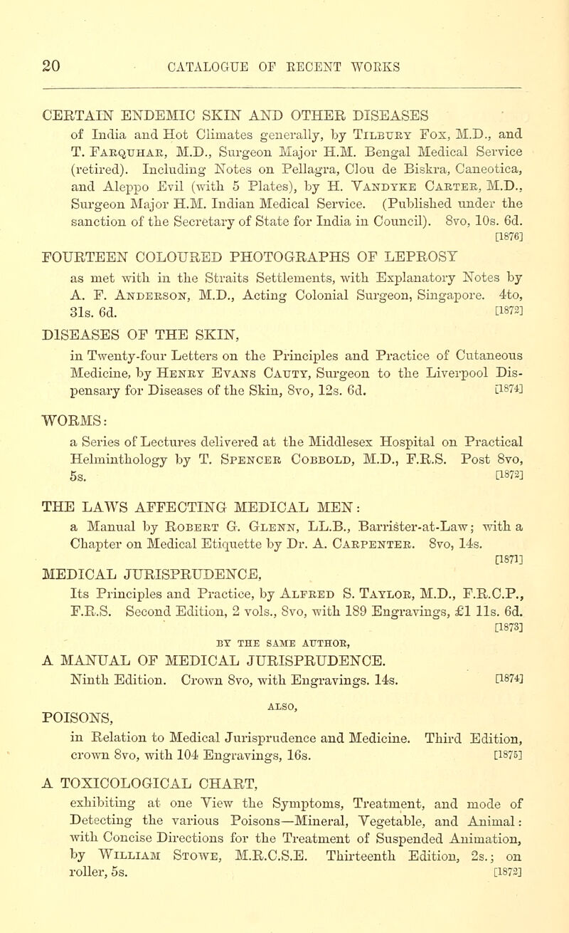 CERTAIN ENDEMIC SKIN AND OTHER DISEASES of India and Hot Climates generally, by Tilbuky Fox, M.D., and T. Faequhae, M.D., Surgeon Major H.M. Bengal Medical Service (retired). Including Notes on Pellagra, Clou de Biskra, G'aneotica, and Aleppo Evil (with 5 Plates), by H. Vandyke Caetee, M.D., Surgeon Major H.M. Indian Medical Service. (Published under tbe sanction of tlie Secretary of State for India in Council). 8vo, 10s. 6d. [1876] FOURTEEN COLOURED PHOTOGRAPHS OF LEPROSY as met witli in tbe Straits Settlements, witb Explanatory Notes by A. F. Anderson, M.D., Acting Colonial Surgeon, Singapore. 4to, 31s. 6d. tl873] DISEASES OF THE SKIN, in Twenty-four Letters on tlie Principles and Practice of Cutaneous Medicine, by Heney Evans Catjty, Surgeon to the Liverpool Dis- pensary for Diseases of tbe Skin, 8vo, 12s. 6d. l1874] WORMS: a Series of Lectures delivered at tbe Middlesex Hospital on Practical Helmintbology by T. Spencee Cobbold, M.D., F.R.S. Post 8vo, 5s. [1872] THE LAWS AFFECTING MEDICAL MEN: a Manual by Robeet G. Glenn, LL.B., Barrister-at-Law; witb a Chapter on Medical Etiquette by Dr. A. Caepentee. Bvo, 14s. as?]] MEDICAL JURISPRUDENCE, Its Principles and Practice, by Alpeed S. Tayloe, M.D., F.R.C.P., F.R.S. Second Edition, 2 vols., Bvo, with 189 Engravings, £1 lis. 6d. [1873] BT THE SAME ATJTHOE, A MANUAL OF MEDICAL JURISPRUDENCE. Ninth Edition. Crown Bvo, with Engravings. 14s. P-874] ALSO, POISONS, in Relation to Medical Jurisprudence and Medicine. Third Edition, crown 8vo, with 104 Engravings, 16s. [1875] A TOXICOLOGICAL CHART, exhibiting at one View the Symptoms, Treatment, and mode of Detecting the various Poisons—Mineral, Vegetable, and Animal: with Concise Directions for the Treatment of Suspended Animation, by William Stowe, M.R.C.S.E. Thirteenth Edition, 2s. ^ on roller, 5s. [1873]