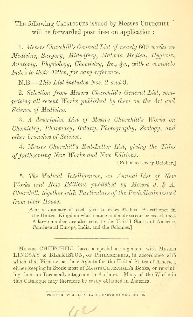 Tlie following Catalogues issued by Messrs Chuechill will be forwarded post free on application : 1. Messrs GhurcJiilVs General List of nearly 600 worlcs on Medicine, Surgery, Midivifery, Materia Medica, Hygiene, Anatomy, Physiology, Chemistry, Sfc, ^c, tuith a coin]jlete Index to their Titles, for easy reference. 'N.'B.—This List includes Nos. 2 and 3. 2. Selection from Messrs ChurchiWs General List, com- prising all recent Works ])uhlished by them on the Art and Science of Medicine. 3. A descriptive List of Messrs GhurchilVs Worlcs on Chemistry, Pharmacy, Botany, Photography, Zoology, and other branches of Science. 4. Messrs ChurchilVs Bed-Letter List, giving the Titles of forthcoming Neiv Worlcs and Neio Editions. [Publislied every October.] 5. The Medical Litelligencer, an Annual List of Neiv Worlcs and Neiu Editions published by. Messrs J. ^ A. Churchill, together with Particidars of the Periodicals issued from their Souse. [Sent in January of eacli year to every Medical Practitioner in tlie United Kingdom whose name and address can be ascertained. A large number are also sent to the United States of America, Continental Europe, India, and the Colonies.] Messes CHUECHILL have a special arrangement with Messes LINDSAY & BLAKISTON, op Philadelphia, in accordance with which that Tirm act as their Agents for the Uuited States of America^ either keeping in Stock most of Messrs Churchill's Books, or reprint- ing them on Terms advantageous to Autbors. Many of the Works in this Catalogue may therefore be easily obtained in America. PIIINTED BY J, E. ADIAKD, BARTHOLOMEW CLOSE. Lf