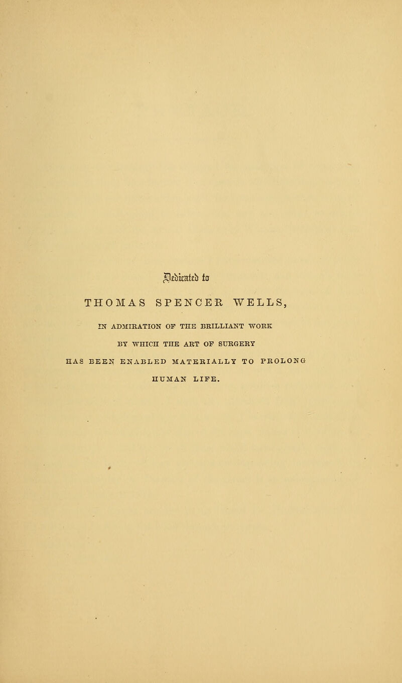 ^fbkaieb to THOMAS SPENCER WELLS, IN ADMIRATION OF THE BRILLIANT WORK BY WHICH THE ART OF SURGERY HAS BEEN ENABLED MATERIALLY TO PROLONG HUMAN LIFE.