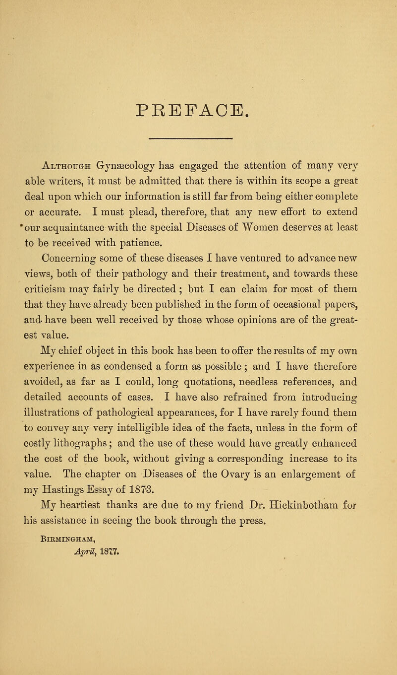 PREFACE. Althotjgh Gynaecology has engaged the attention of many very able writers, it must be admitted that there is within its scope a great deal upon which our information is still far from being either complete or accurate. I must plead, therefore, that any new effort to extend •our acquaintance with the special Diseases of Women deserves at least to be received with patience. Concerning some of these diseases I have ventured to advance new views, both of their pathology and their treatment, and towards these criticism may fairly be directed; but I can claim for most of them that they have already been published in the form of occasional papers, and. have been well received by those whose opinions are of the great- est value. My chief object in this book has been to offer the results of my own experience in as condensed a form as possible ; and I have therefore avoided, as far as I could, long quotations, needless references, and detailed accounts of cases. I have also refrained from introducing illustrations of pathological appearances, for I have rarely found them to convey any very intelligible idea of the facts, unless in the form of costly lithographs; and the use of these would have greatly enhanced the cost of the book, without giving a corresponding increase to its value. The chapter on Diseases of the Ovary is an enlargement of my Hastings Essay of 187-3. My heartiest thanks are due to my friend Dr. Hickinbotham for his assistance in seeing the book through the press. BlBMINGHAM, AprU, ISCT.