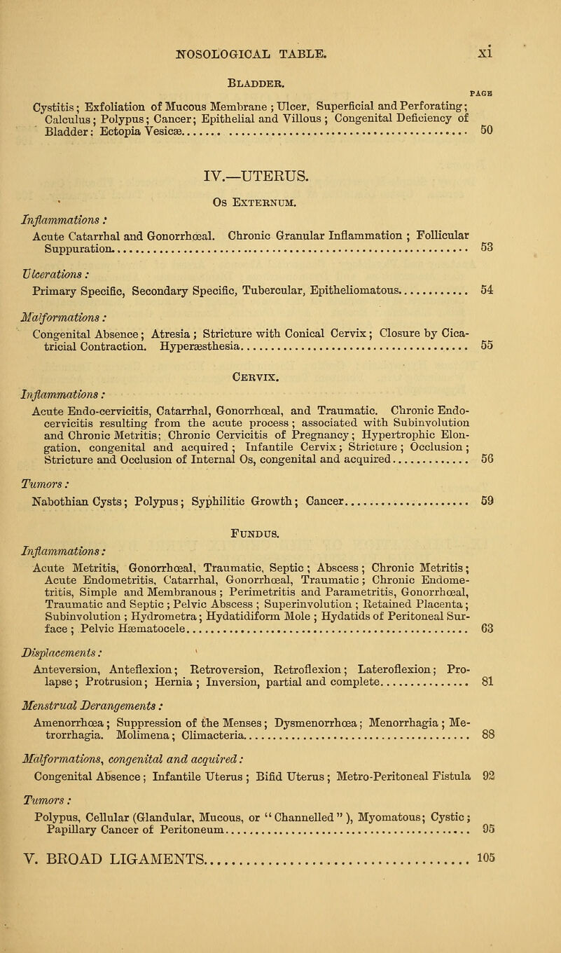 Bladder. PAGE Cystitis; Exfoliation of Mucous Membrane ; Ulcer, Superficial and Perforating; Calculus; Polypus; Cancer; Epithelial and Villous ; Congenital Deficiency of Bladder; Ectopia Vesica SO IV.—UTERUS. Os Externum. Inflammations: Acute Catarrhal and Gonorrhoeal. Chronic Granular Inflammation ; Follicular Suppuration. 53 Ulcerations : Primary Specific, Secondary Specific, Tubercular, Epitheliomatous 54 Malformations : Congenital Absence; Atresia; Stricture with Conical Cervix; Closure by Cica- tricial Contraction. Hypersesthesia 55 Cervix. Inflammations: Acute Endo-cervicitis, Catarrhal, Gonorrhoeal, and Traumatic. Chronic Endo- cervicitis resulting from the acute process ; associated with Subinvolution and Chronic Metritis; Chronic Cervicitis of Pregnancy; Hypei-trophic Elon- gation, congenital and acquired ; Infantile Cervix; Stricture ; Occlusion ; Stricture and Occlusion of Internal Os, congenital and acquired 56 Tumors: Nabothian Cysts; Polypus; Syphilitic Growth; Cancer 59 Fundus. Inflammations : Acute Metritis, Gonorrhoeal, Traumatic, Septic; Abscess; Chronic Metritis; Acute Endometritis, Catarrhal, Gonorrhoeal, Traumatic; Chronic Endome- tritis, Simple and Membranous ; Perimetritis and Parametritis, Gonorrhoeal, Traumatic and Septic ; Pelvic Abscess ; Superinvolution ; Retained Placenta; Subinvolution ; Hydrometra; Hydatidif orm Mole ; Hydatids of Peritoneal Sur- face ; Pelvic Hsematocele 63 Displacements: ^ Anteversion, Anteflexion; Retroversion, Retroflexion; Lateroflexion; Pro- lapse ; Protrusion; Hernia ; Inversion, partial and complete 81 Menstrual Derangements : Amenorrhoea; Suppression of the Menses; Dysmenorrhoea; Menorrhagia ; Me- trorrhagia. Molimena; Climacteria. 88 Malformations, congenital and acquired : Congenital Absence ; Infantile Uterus ; Bifid Uterus ; Metro-Peritoneal Fistula 92 Tumors: Polypus, Cellular (Glandular, Mucous, or Channelled), Myomatous; Cystic; Papillary Cancer of Peritoneum 95 V. BROAD LIGAMENTS 105