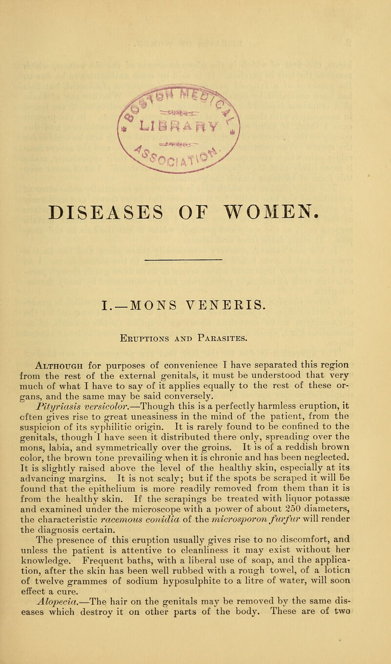 DISEASES OF WOMEN. I. —MONS VENERIS. Eeuptions and Parasites. Although for purposes of convenience I have separated this region from the rest of the external genitals, it must be understood that very- much of what I have to say of it applies equally to the rest of these or- gans, and the same may be said conversely. Pityriasis versicolor.—Though this is a perfectly harmless eruption, it often gives rise to great uneasiness in the mind of the patient, from the suspicion of its syphilitic origin. It is rarely found to be confined to the genitals, though I have seen it distributed there only, spreading over the mons, labia, and symmetrically over the groins. It is of a reddish brown color, the brown tone prevailing when it is chronic and has been neglected. It is slightly raised above the level of the healthy skin, especially at its advancing margins. It is not scaly; but if the spots be scraped it will be found that the epithelium is more readily removed from them than it is from the healthy skin. If the scrapings be treated with liquor potassfe and examined under the microscope with a power of about 250 diameters, the characteristic racemous conicUa of the microsporon farfur will render the diagnosis certain. The presence of this eruption usually gives rise to no discomfort, and unless the patient is attentive to cleanliness it may exist without her knowledge. Frequent baths, with a liberal use of soap, and the applica- tion, after the skin has been well rubbed with a rough towel, of a lotion of twelve grammes of sodium hyposulphite to a litre of water, Avill soon effect a cure. Alojyecia.—The hair on the genitals may be removed by the same dis- eases which destroy it on other parts of the body. These are of two