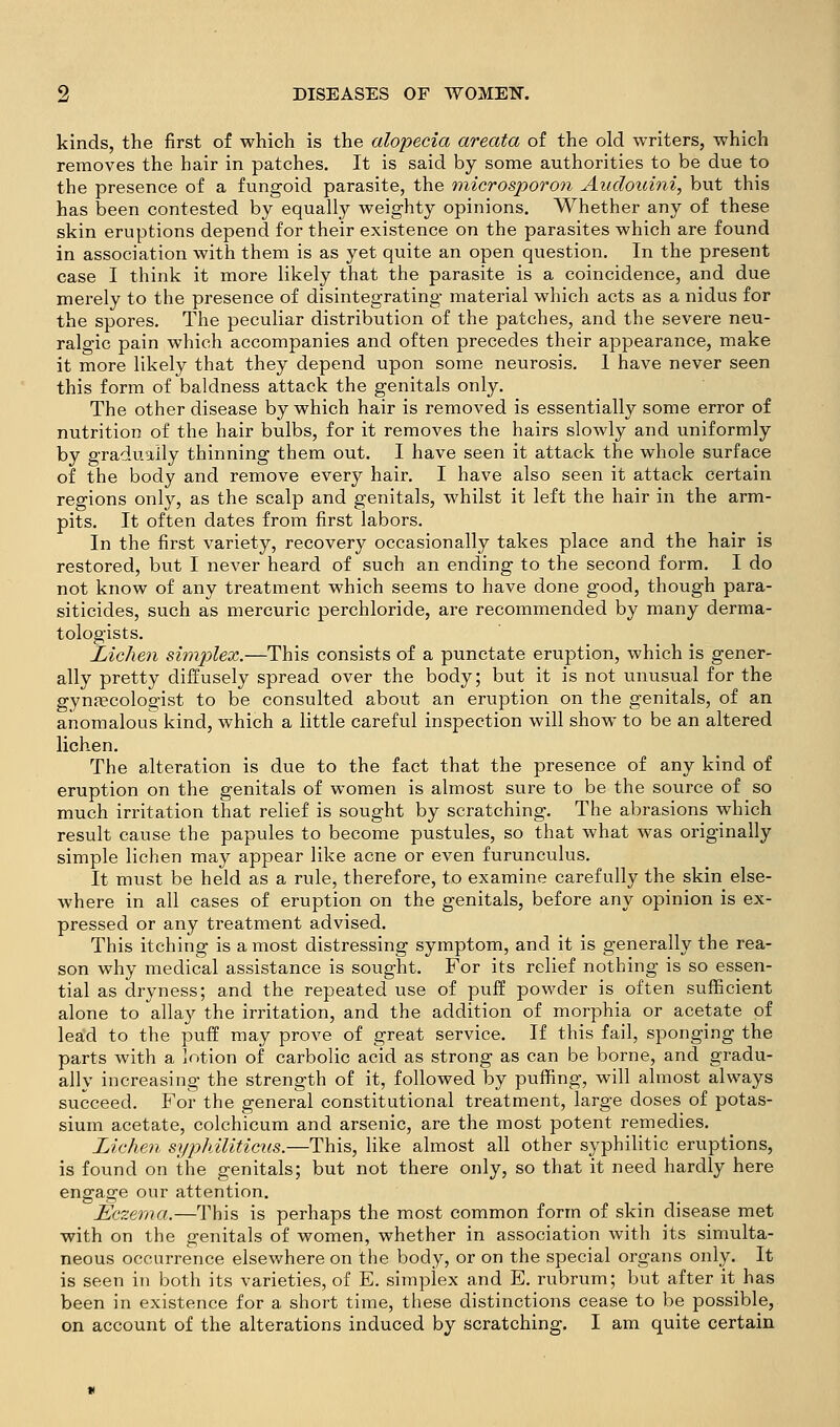 kinds, the first of which is the alopecia areata of the old writers, which removes the hair in patches. It is said by some authorities to be due to the presence of a fungoid parasite, the tnicrosporon Aialouini, but this has been contested by equally weighty opinions. Whether any of these skin eruptions depend for their existence on the parasites which are found in association with them is as yet quite an open question. In the present case I think it more likely that the parasite is a coincidence, and due merely to the presence of disintegrating material which acts as a nidus for the spores. The peculiar distribution of the patches, and the severe neu- ralo-ic pain which accompanies and often precedes their appearance, make it more likely that they depend upon some neurosis. I have never seen this form of baldness attack the genitals only. The other disease by which hair is removed is essentially some error of nutrition of the hair bulbs, for it removes the hairs slowly and uniformly by gradually thinning them out. I have seen it attack the whole surface of the body and remove every hair. I have also seen it attack certain regions only, as the scalp and genitals, whilst it left the hair in the arm- pits. It often dates from first labors. In the first variety, recovery occasionally takes place and the hair is restored, but I never heard of such an ending to the second form. I do not know of any treatment which seems to have done good, though para- siticides, such as mercuric perchloride, are recommended by many derma- tologists. Lichen simplex.—This consists of a punctate eruption, which is gener- ally pretty diffusely spread over the body; but it is not unusual for the gynaecologist to be consulted about an eruption on the genitals, of an anomalous kind, which a little careful inspection will show to be an altered lichen. The alteration is due to the fact that the presence of any kind of eruption on the genitals of women is almost sure to be the source of so much irritation that relief is sought by scratching. The abrasions which result cause the papules to become pustules, so that what was originally simple lichen may appear like acne or even furunculus. It must be held as a rule, therefore, to examine carefully the skin else- where in all cases of eruption on the genitals, before any opinion is ex- pressed or any treatment advised. This itching is a most distressing symptom, and it is generally the rea- son why medical assistance is sought. For its relief nothing is so essen- tial as dryness; and the repeated use of puff powder is often sufficient alone to allay the irritation, and the addition of morjihia or acetate of lea'd to the puff may prove of great service. If this fail, sponging the parts with a lotion of carbolic acid as strong as can be borne, and gradu- ally increasing the strength of it, followed by puffing, will almost always succeed. For the general constitutional treatment, large doses of potas- sium acetate, colchicum and arsenic, are the most potent remedies. Lichen syphiliticus.—This, like almost all other syphilitic eruptions, is found on the genitals; but not there only, so that it need hardly here engage our attention. Eczema.—This is perhaps the most common form of skin disease met with on the genitals of women, whether in association with its simulta- neous occurrence elsewhere on the body, or on the special organs only. It is seen in both its varieties, of E. simplex and E. rubrum; but after it has been in existence for a short time, these distinctions cease to be possible, on account of the alterations induced by scratching. I am quite certain