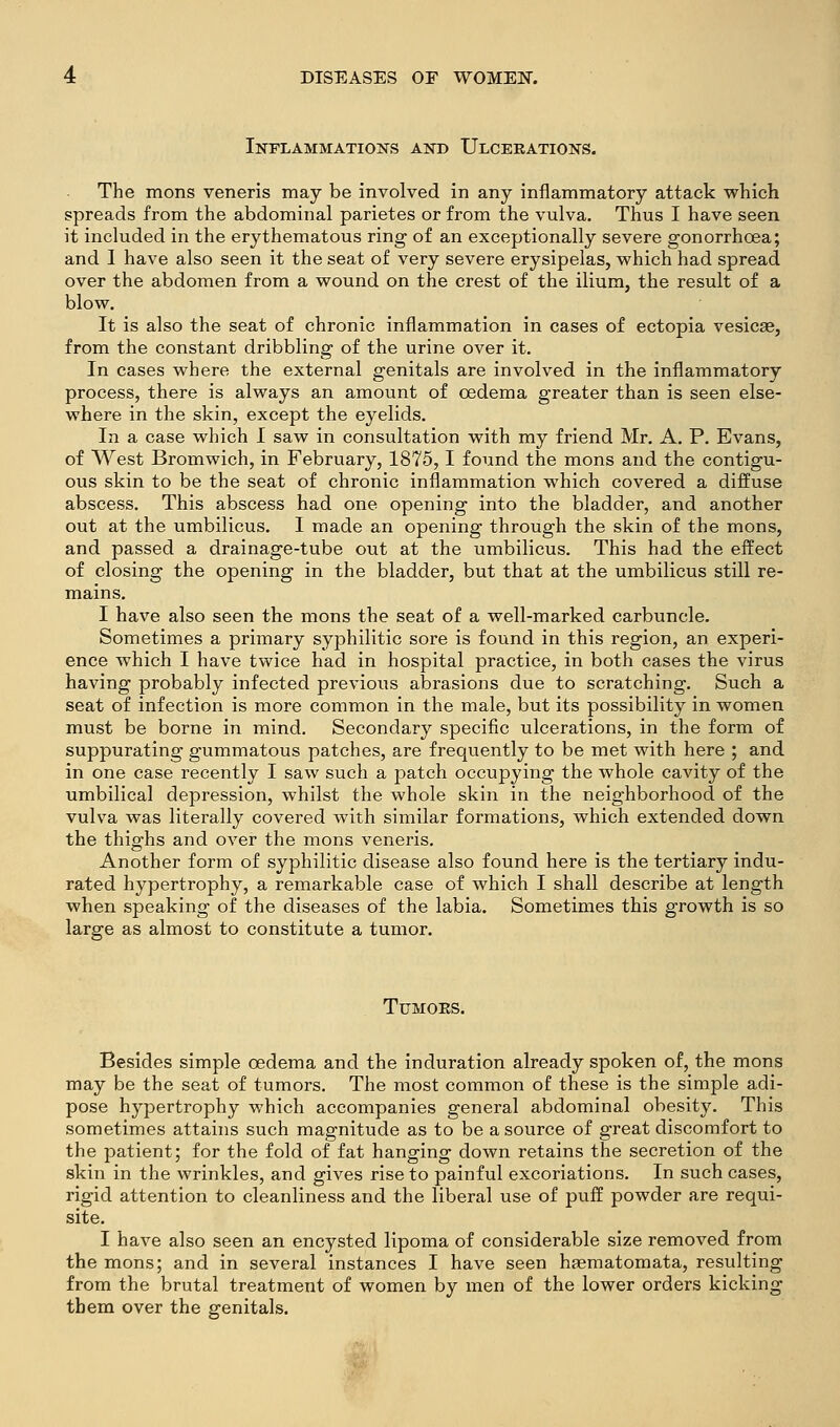 Inflammations and Ulcerations. The mons veneris may be involved in any inflammatory attack which spreads from the abdominal parietes or from the vulva. Thus I have seen it included in the erythematous ring of an exceptionally severe gonorrhoea; and I have also seen it the seat of very severe erysipelas, which had spread over the abdomen from a wound on the crest of the ilium, the result of a blow. It is also the seat of chronic inflammation in cases of ectopia vesicae, from the constant dribbling of the urine over it. In cases where the external genitals are involved in the inflammatory process, there is always an amount of oedema greater than is seen else- where in the skin, except the eyelids. In a case which I saw in consultation with my friend Mr. A. P. Evans, of West Bromwich, in February, 1875,1 found the mons and the contigu- ous skin to be the seat of chronic inflammation which covered a diffuse abscess. This abscess had one opening into the bladder, and another out at the umbilicus. I made an opening through the skin of the mons, and passed a drainage-tube out at the umbilicus. This had the effect of closing the opening in the bladder, but that at the umbilicus still re- mains. I have also seen the mons the seat of a well-marked carbuncle. Sometimes a primary syphilitic sore is found in this region, an experi- ence which I have twice had in hospital practice, in both cases the virus having probably infected previous abrasions due to scratching. Such a seat of infection is more common in the male, but its possibility in women must be borne in mind. Secondary specific ulcerations, in the form of suppurating gummatous patches, are frequently to be met with here ; and in one case recently I saw such a patch occupying the whole cavity of the umbilical depression, whilst the whole skin in the neighborhood of the vulva was literally covered with similar formations, which extended down the thighs and over the mons veneris. Another form of syphilitic disease also found here is the tertiary indu- rated hypertrophy, a remarkable case of which I shall describe at length when speaking of the diseases of the labia. Sometimes this growth is so large as almost to constitute a tumor. TUMOKS. Besides simple oedema and the induration already spoken of, the mons may be the seat of tumors. The most common of these is the simple adi- pose hypertrophy which accompanies general abdominal obesity. This sometimes attains such magnitude as to be a source of great discomfort to the patient; for the fold of fat hanging down retains the secretion of the skin in the wrinkles, and gives rise to painful excoriations. In such cases, rigid attention to cleanliness and the liberal use of piiff powder are requi- site. I have also seen an encysted lipoma of considerable size removed from the mons; and in several instances I have seen haematomata, resulting from the brutal treatment of women by men of the lower orders kicking them over the genitals.