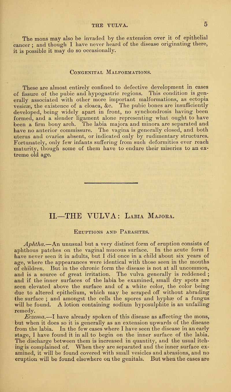 The mons may also be invaded by the extension over it of epithelial cancer ; and though I have never heard of the disease originating there, it is possible it may do so occasionally. Congenital Maleoemations. These are almost entirely confined to defective development in cases of fissure of the pubic and hypogastric regions. This condition is gen- erally associated with other more important malformations, as ectopia vesicae, the existence of a cloaca, &c. The pubic bones are insufficiently developed, being widely apart in front, no synchondrosis having been formed, and a slender ligament alone representing what ought to have been a firm bony arch. The labia majora and minora are separated and have no anterior commissure. The vagina is generally closed, and both uterus and ovaries absent, or indicated only by rudimentary structures. Fortunately, only few infants suffering from such deformities ever reach maturity, though some of them have to endure their miseries to an ex- treme old age. II.—THE VULVA: Labia Majoea. Eruptions and Parasites. Aphtha.—An unusual but a very distinct form of eruption consists of aphthous patches on the vaginal mucous surface. In the acute form I have never seen it in adults, but I did once in a child about six years of age, where the appearances were identical with those seen in the mouths of children. But in the chronic form the disease is not at all uncommon, and is a source of great irritation. The vulva generally is reddened ; and if the inner surfaces of the labia be examined, small dry spots are seen elevated above the surface and of a white color, the color being due to altered epithelium, which may be scraped off without abrading the surface ; and amongst the cells the spores and hyphge of a fungus will be found. A lotion containing sodium hyposulphite is an unfailing remedy. Eczema.—I have already spoken of this disease as affecting the mons, but when it does so it is generally as an extension upwards of the disease from the labia. In the few cases where I have seen the disease in an early stage, I have found it in all to begin on the inner surface of the labia. The discharge between them is increased in quantity, and the usual itch- ing is complained of. When they are separated and the inner surface ex- amined, it will be found covered with small vesicles and abrasions, and no eruption will be found elsewhere on the genitals. But when the cases are