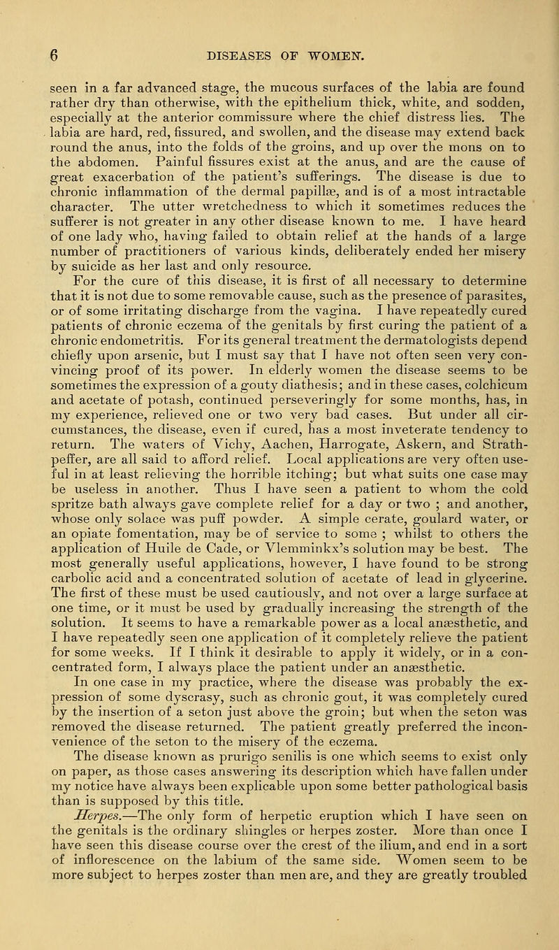 seen in a far advanced stage, the mucous surfaces of the labia are found rather dry than otherwise, with the epithelium thick, white, and sodden, especially at the anterior commissure where the chief distress lies. The labia are hard, red, fissured, and swollen, and the disease may extend back round the anus, into the folds of the groins, and up over the mons on to the abdomen. Painful fissures exist at the anus, and are the cause of great exacerbation of the patient's sufferings. The disease is due to chronic inflammation of the dermal papillae, and is of a most intractable character. The utter wretchedness to which it sometimes reduces the sufferer is not greater in any other disease known to me. I have heard of one lady who, having failed to obtain relief at the hands of a large number of practitioners of various kinds, deliberately ended her misery by suicide as her last and only resource. For the cure of this disease, it is first of all necessary to determine that it is not due to some removable cause, such as the presence of parasites, or of some irritating discharge from the vagina. I have repeatedly cured patients of chronic eczema of the genitals by first curing the patient of a chronic endometritis. For its general treatment the dermatologists depend chiefly upon arsenic, but I must say that I have not often seen very con- vincing proof of its power. In elderly women the disease seems to be sometimes the expression of a gouty diathesis; and in these cases, colchicum and acetate of potash, continued perseveringly for some months, has, in my experience, relieved one or two very bad cases. But under all cir- cumstances, the disease, even if cured, has a most inveterate tendency to return. The waters of Vichy, Aachen, Harrogate, Askern, and Strath- peffer, are all said to afford relief. Local applications are very often use- ful in at least relieving the horrible itching; but what suits one case may be useless in another. Thus I have seen a patient to whom the cold spritze bath always gave complete relief for a day or two ; and another, whose only solace was puff powder. A simple cerate, goulard water, or an opiate fomentation, may be of service to some ; whilst to others the application of Huile de Cade, or Vlemminkx's solution may be best. The most generally useful applications, however, I have found to be strong carbolic acid and a concentrated solution of acetate of lead in glycerine. The first of these must be used cautiously, and not over a large surface at one time, or it m.ust be used by gradually increasing the strength of the solution. It seems to have a remarkable power as a local aneesthetic, and I have repeatedly seen one application of it completely relieve the patient for some weeks. If I think it desirable to apply it widely, or in a con- centrated form, I always place the patient under an angesthetic. In one case in my practice, where the disease was probably the ex- pression of some dyscrasy, such as chronic gout, it was completely cured by the insertion of a seton just above the groin; but when the seton was removed the disease returned. The patient greatly preferred the incon- venience of the seton to the misery of the eczema. The disease known as prurigo senilis is one which seems to exist only on paper, as those cases answering its description which have fallen under my notice have always been explicable upon some better pathological basis than is supposed by this title. Herpes.—The only form of herpetic eruption which I have seen on the genitals is the ordinary shingles or herpes zoster. More than once I have seen this disease course over the crest of the ilium, and end in a sort of inflorescence on the labium of the same side. Women seem to be more subject to herpes zoster than men are, and they are greatly troubled