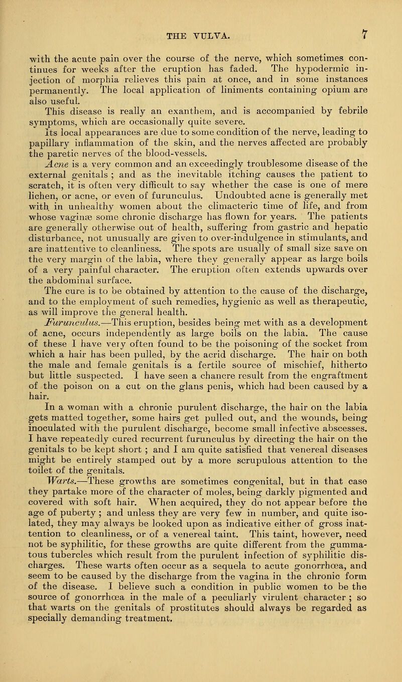 with the acute pain over the course of the nerve, which sometimes con- tinues for weeks after the eruption has faded. The hypodermic in- jection of morphia relieves this pain at once, and in some instances permanently. The local application of liniments containing opium are also useful. This disease is really an exanthem, and is accompanied by febrile symptoms, which are occasionally quite severe. Its local appearances are due to some condition of the nerve, leading to papillary inflammation of the skin, and the nerves affected are probably the paretic nerves of the blood-vessels. jLcne is a very common and an exceedingly troublesome disease of the external genitals ; and as the inevitable itching causes the patient to scratch, it is often very difficult to say whether the case is one of mere lichen, or acne, or even of furunculus. Undoubted acne is generally met with in unhealthy women about the climacteric time of life, and from whose vaginae some chronic discharge has flown for years. The patients are generally otherwise out of health, suffering from gastric and hepatic disturbance, not unusually are given to over-indulgence in stimulants, and are inattentive to cleanliness. The spots are usually of small size save on the very margin of the labia, where they generally appear as large boils of a very painful character. The eruption often extends upwards over the abdominal surface. The cure is to be obtained by attention to the cause of the discharge, and to the employment of such remedies, hygienic as well as therapeutic, as will improve the general health. Farunculus.—This eruption, besides being met with as a development of acne, occurs independently as large boils on the labia. The cause of these I have very often found to be the poisoning of the socket from which a hair has been pulled, by the acrid discharge. The hair on both the male and female genitals is a fertile source of mischief, hitherto but little suspected. I have seen a chancre result from the engraftment of the poison on a cut on the glans penis, which had been caused by a hair. In a woman with a chronic purulent discharge, the hair on the labia gets matted together, some hairs get pulled out, and the wounds, being inoculated with the purulent discharge, become small infective abscesses. I have repeatedly cured recurrent furunculus by directing the hair on the genitals to be kept short ; and I am quite satisfied that venereal diseases might be entirely stamped out by a more scrupulous attention to the toilet of the genitals. Wccj-ts.—These growths are sometimes congenital, but in that case they partake more of the character of moles, being darkly pigmented and covered with soft hair. When acquired, they do not appear before the age of puberty ; and unless they are very few in number, and quite iso- lated, they may always be looked upon as indicative either of gross inat- tention to cleanliness, or of a venereal taint. This taint, however, need not be syphilitic, for these growths are quite different from the gumma- tous tubercles which result from the purulent infection of syphilitic dis- charges. These warts often occur as a sequela to acute gonorrhoea, and seem to be caused by the discharge from the vagina in the chronic form of the disease. I believe such a condition in public women to be the source of gonorrhoea in the male of a peculiarly virulent character ; so that warts on the genitals of prostitutes should always be regarded as specially demanding treatment.