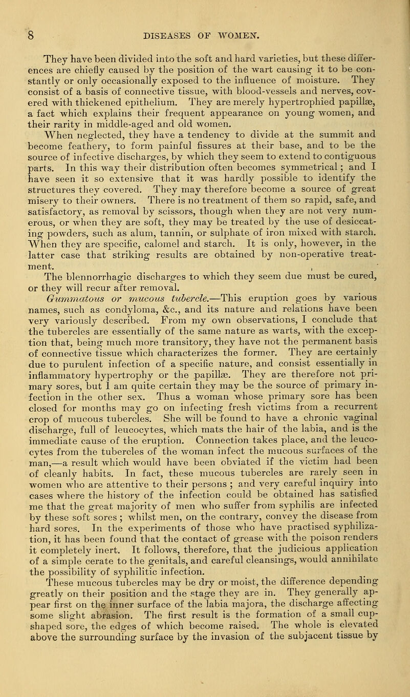 They have been divided into the soft and hard varieties, but these difter- ences are chiefly caused by the position of the wart causing it to be con- stantly or only occasionally exposed to the influence of moisture. They consist of a basis of connective tissue, with blood-vessels and nerves, cov- ered with thickened epithelium. They are merely hypertrophied papillas, a fact which explains their frequent appearance on young women, and their rarity in middle-aged and old women. When neglected, they have a tendency to divide at the summit and become feathery, to form painful fissures at their base, and to be the source of infective discharges, by which they seem to extend to contiguous parts. In this way their distribution often becomes symmetrical; and I have seen it so extensive that it was hardly possible to identify the structures they covered. They may therefore become a source of great misery to their owners. There is no treatment of them so rapid, safe, and satisfactory, as removal by scissors, though when they are not very num- erous, or when they are soft, they may be treated by the use of desiccat- ing powders, such as alum, tannin, or sulphate of iron mixed with starch. When they are specific, calomel and starch. It is only, however, in the latter case that striking results are obtained by non-operative treat- ment. I The blennorrhagic discharges to which they seem due must be cured, or they will recur after removal. Gummatous or mucous tubercle.—This eruption goes by various names, such as condyloma, &c., and its nature and relations have been very variously described. From my own observations, I conclude that the tubercles are essentially of the same nature as warts, with the excep- tion that, being much more transitory, they have not the permanent basis of connective tissue which characterizes the former. They are certainly due to purulent infection of a specific nature, and consist essentially in inflammatory hypertrophy or the papillae. They are therefore not pri- mary sores, but I am quite certain they may be the source of primary in- fection in the other sex. Thus a woman whose primary sore has been closed for months m.ay go on infecting fresh victims from a recurrent crop of mucous tubercles. She will be found to have a chronic vaginal discharge, full of leucocytes, which mats the hair of the labia, and is the immediate cause of the eruption. Connection takes place, and the leuco- cytes from the tubercles of the woman infect the m.ucous surfaces of the man,—a result which would have been obviated if the victim had been of cleanly habits. In fact, these mucous tubercles are rarely seen in women who are attentive to their persons ; and very careful inquiry^ into cases where the history of the infection could be obtained has satisfied me that the great majority of men who suffer from syphilis are infected by these soft sores ; whilst men, on the contrary, convey the disease from hard sores. In the experiments of those who have practised syphiliza- tion, it has been found that the contact of grease with the poison renders it completely inert. It follows, therefore, that the judicious application of a simple cerate to the genitals, and careful cleansings, would annihilate the possibility of syphilitic infection. These mucous tubercles may be dry or moist, the difference depending greatly on their position and the stage they are in. They generally ap- pear first on the inner surface of the labia majora, the discharge affecting some slight abrasion. The first result is the formation of a small cup- shaped sore, the edges of which become raised. The whole is elevated above the surrounding surface by the invasion of the subjacent tissue by