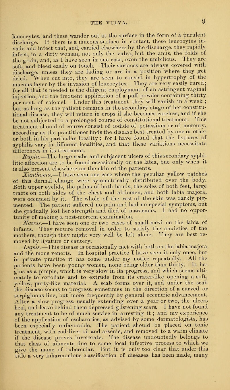 leucocytes, and these wander out at the surface in the form of a purulent discharge. If there is a mucous surface in contact, these leucocytes^ in- vade and infect that, and, carried elsewhere by the discharge, they rapidly infect, in a dirty woman, not only the vulva, but the anus, the folds of the groin, and, as I have seen in one case, even the umbilicus. They are soft, and bleed easily on touch. Their surfaces are always covered with discharge, unless they are fading or are in a position where they get dried. When cut into, they are seen to consist in hypertrophy of the mucous layer by the invasion of leucocytes. They are very easily cured; for all that is needed is the diligent employment of an astringent vaginal injection, and the frequent application of a puff powder containing thirty per cent, of calomel. Under this treatment they will vanish in a week ; but as long as the patient remains in the secondary stage of her constitu- tional disease, they will return in crops if she becomes careless, and if she be not subjected to a prolonged course of constitutional treatment. This treatment should of course consist of iodide of potassium or of mercury, according as the practitioner finds the disease best treated by one or other or both in his particular locality ; for I have found that the features of syphilis vary in different localities, and that these variations necessitate differences in its treatment. Mupia.—The large scabs and subjacent ulcers of this secondary syphi- litic affection are to be found occasionally on the labia, but only when it is also present elsewhere on the skin of the patients. Xanthoma.—I have seen one case where the peculiar yellow patches of this dermal change were symmetrically distributed over the body. Both upper eyelids, the palms of both hands, the soles of both feet, large tracts on both sides of the chest and abdomen, and both labia majora, were occupied by it. The whole of the rest of the skin was darkly pig- mented. The patient suffered no pain and had no special symptoms, but she gradually lost her strength and died of marasmus. I had no oppor- tunity of making a post-mortem examination. JVcevus.—I have seen one or two cases of small nasvi on the labia of infants. They require removal in order to satisfy the anxieties of the mothers, though they might very well be left alone. They are best re- moved by ligature or cautery. Lupits.—This disease is occasionally met with both on the labia majora and the mons veneris. In hospital practice I have seen it only once, but in private practice it has come under my notice repeatedly. All the patients have been young women, none being older than thirty. It be- gins as a pimple, which is very slow in its progress, and which seems ulti- mately to exfoliate and to extrude from its crater-like opening a soft, yellow, putty-like material. A scab forms over it, and under the scab the disease seems to progress, sometimes in the direction of a curved or serpiginous line, but more frequently by general eccentric advancement. After a slow progress, usually extending over a year or two, the ulcers heal, and leave behind them depressed glistening scars. I have not found any treatment to be of much service in arresting it ; and my experience of the application of escharotics, as advised by some dermatologists, has been especially unfavorable. The patient should be placed on tonic treatment, with cod-liver oil and arsenic, and removed to a warm climate if the disease proves inveterate. The disease undoubtedly belongs to that class of ailments due to some local infective process to which we give the name of tubercular. But it is only too clear that under this title a very inharmonious classification of diseases has been made, many