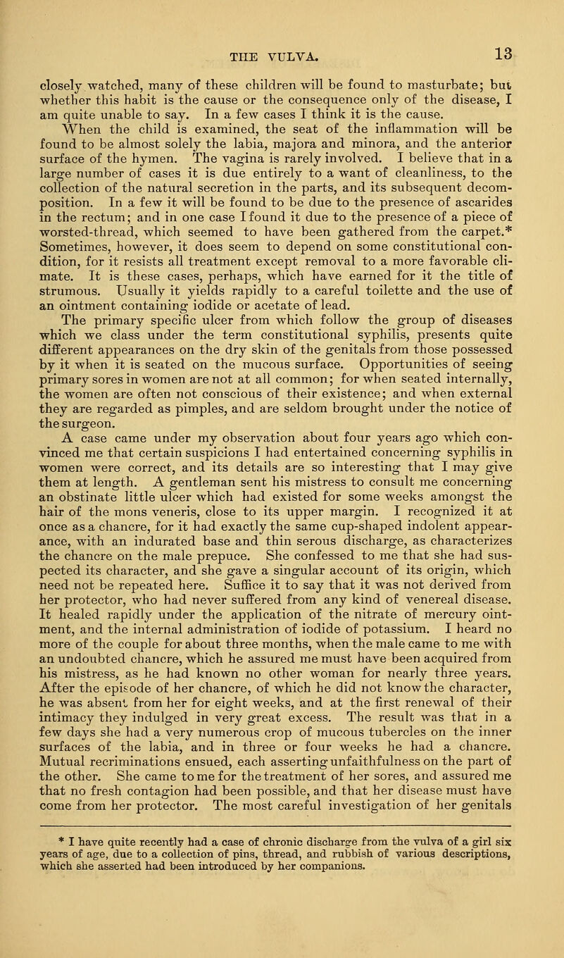 closely watched, many of these children will be found to masturbate; but whether this habit is the cause or the consequence only of the disease, I am quite unable to say. In a few cases I think it is the cause. When the child is examined, the seat of the inflammation will be found to be almost solely the labia, majora and minora, and the anterior surface of the hymen. The vagina is rarely involved. I believe that in a large number of cases it is due entirely to a want of cleanliness, to the collection of the natural secretion in the parts, and its subsequent decom- position. In a few it will be found to be due to the presence of ascarides in the rectum; and in one case I found it due to the presence of a piece of worsted-thread, which seemed to have been gathered from the carpet.* Sometimes, however, it does seem to depend on some constitutional con- dition, for it resists all treatment except removal to a more favorable cli- mate. It is these cases, perhaps, which have earned for it the title of strumous. Usually it yields rapidly to a careful toilette and the use of an ointment containing iodide or acetate of lead. The primary specific ulcer from which follow the group of diseases which we class under the term constitutional syphilis, presents quite different appearances on the dry skin of the genitals from those possessed by it when it is seated on the mucous surface. Opportunities of seeing primary sores in women are not at all common; for when seated internally, the women are often not conscious of their existence; and when external they are regarded as pimples, and are seldom brought under the notice of the surgeon. A case came under my observation about four years ago which con- vinced me that certain suspicions I had entertained concerning syphilis in women were correct, and its details are so interesting that I may give them at length. A gentleman sent his mistress to consult me concerning an obstinate little ulcer which had existed for some weeks amongst the hair of the mons veneris, close to its upper margin. I recognized it at once as a chancre, for it had exactly the same cup-shaped indolent appear- ance, with an indurated base and thin serous discharge, as characterizes the chancre on the male prepuce. She confessed to me that she had sus- pected its character, and she gave a singular account of its origin, which need not be repeated here. Suffice it to say that it was not derived from her protector, who had never suffered from any kind of venereal disease. It healed rapidly under the application of the nitrate of mercury oint- ment, and the internal administration of iodide of potassium. I heard no more of the couple for about three months, when the male came to me with an undoubted chancre, which he assured me must have been acquired from his mistress, as he had known no other woman for nearly three years. After the episode of her chancre, of which he did not know the character, he was absen^u from her for eight weeks, and at the first renewal of their intimacy they indulged in very great excess. The result was that in a few days she had a very numerous crop of mucous tubercles on the inner surfaces of the labia, and in three or four weeks he had a chancre. Mutual recriminations ensued, each asserting unfaithfulness on the part of the other. She came tome for the treatment of her sores, and assured me that no fresh contagion had been possible, and that her disease must have come from her protector. The most careful investigation of her genitals * I have quite recently had a case of chronic discharge from the vulva of a girl six years of age, due to a collection of pins, thread, and rubbish of various descriptions, which she asserted had been introduced by her companions.