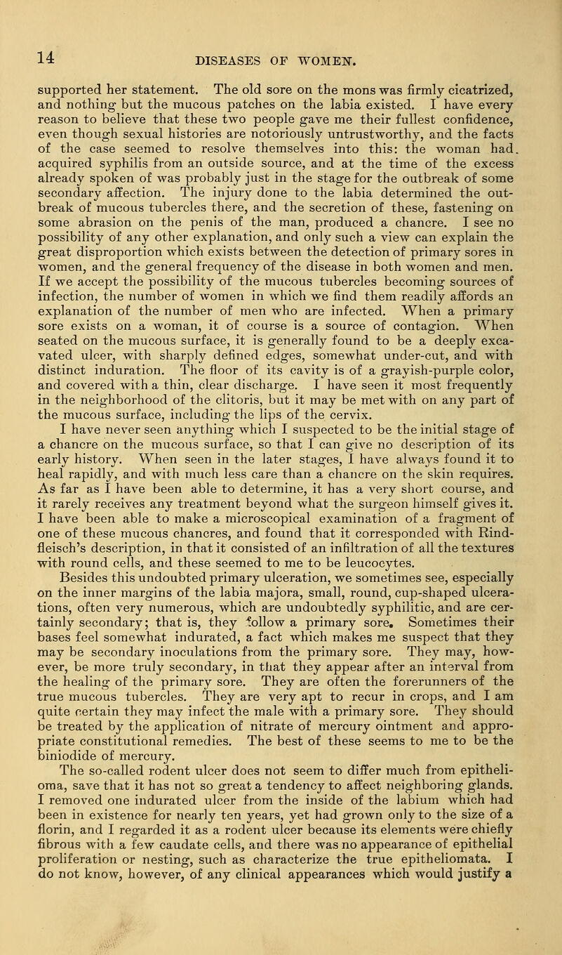 supported her statement. The old sore on the mons was firmly cicatrized, and nothing but the mucous patches on the labia existed. I have every reason to believe that these two people gave me their fullest confidence, even though sexual histories are notoriously untrustworthy, and the facts of the case seemed to resolve themselves into this: the woman had. acquired syphilis from an outside source, and at the time of the excess already spoken of was probably just in the stage for the outbreak of some secondary affection. The injury done to the labia determined the out- break of mucous tubercles there, and the secretion of these, fastening on some abrasion on the penis of the man, produced a chancre. I see no possibility of any other explanation, and only such a view can explain the great disproportion which exists between the detection of primary sores in women, and the general frequency of the disease in both women and men. If we accept the possibility of the mucous tubercles becoming sources of infection, the number of women in which we find them readily affords an explanation of the number of men who are infected. When a primary sore exists on a woman, it of course is a source of contagion. When seated on the mucous surface, it is generally found to be a deeply exca- vated ulcer, with sharply defined edges, somewhat under-cut, and with distinct induration. The floor of its cavity is of a grayish-purple color, and covered with a thin, clear discharge. I have seen it most frequently in the neighborhood of the clitoris, but it may be met with on any part of the mucous surface, including the lips of the cervix. I have never seen anything which I suspected to be the initial stage of a chancre on the mucous surface, so that I can give no description of its early history. When seen in the later stages, I have always found it to heal rapidly, and with much less care than a chancre on the skin requires. As far as I have been able to determine, it has a very short course, and it rarely receives any treatment beyond what the surgeon himself gives it. I have been able to make a microscopical examination of a fragment of one of these mucous chancres, and found that it corresponded with Rind- fleisch's description, in that it consisted of an infiltration of all the textures with round cells, and these seemed to me to be leucocytes. Besides this undoubted primary ulceration, we sometimes see, especially on the inner margins of the labia majora, small, round, cup-shaped ulcera- tions, often very numerous, which are undoubtedly syphilitic, and are cer- tainly secondary; that is, they follow a primary sore. Sometimes their bases feel somewhat indurated, a fact which makes me suspect that they may be secondary inoculations from the primary sore. They may, how- ever, be more truly secondary, in that they appear after an interval from the healing of the primary sore. They are often the forerunners of the true mucous tubercles. They are very apt to recur in crops, and I am quite certain they may infect the male with a primary sore. They should be treated by the application of nitrate of mercury ointment and appro- priate constitutional remedies. The best of these seems to me to be the biniodide of mercury. The so-called rodent ulcer does not seem to differ much from epitheli- oma, save that it has not so great a tendency to affect neighboring glands. I removed one indurated ulcer from the inside of the labium which had been in existence for nearly ten years, yet had grown only to the size of a florin, and I regarded it as a rodent ulcer because its elements were chiefly fibrous with a few caudate cells, and there was no appearance of epithelial proliferation or nesting, such as characterize the true epitheliomata. I do not know, however, of any clinical appearances which would justify a