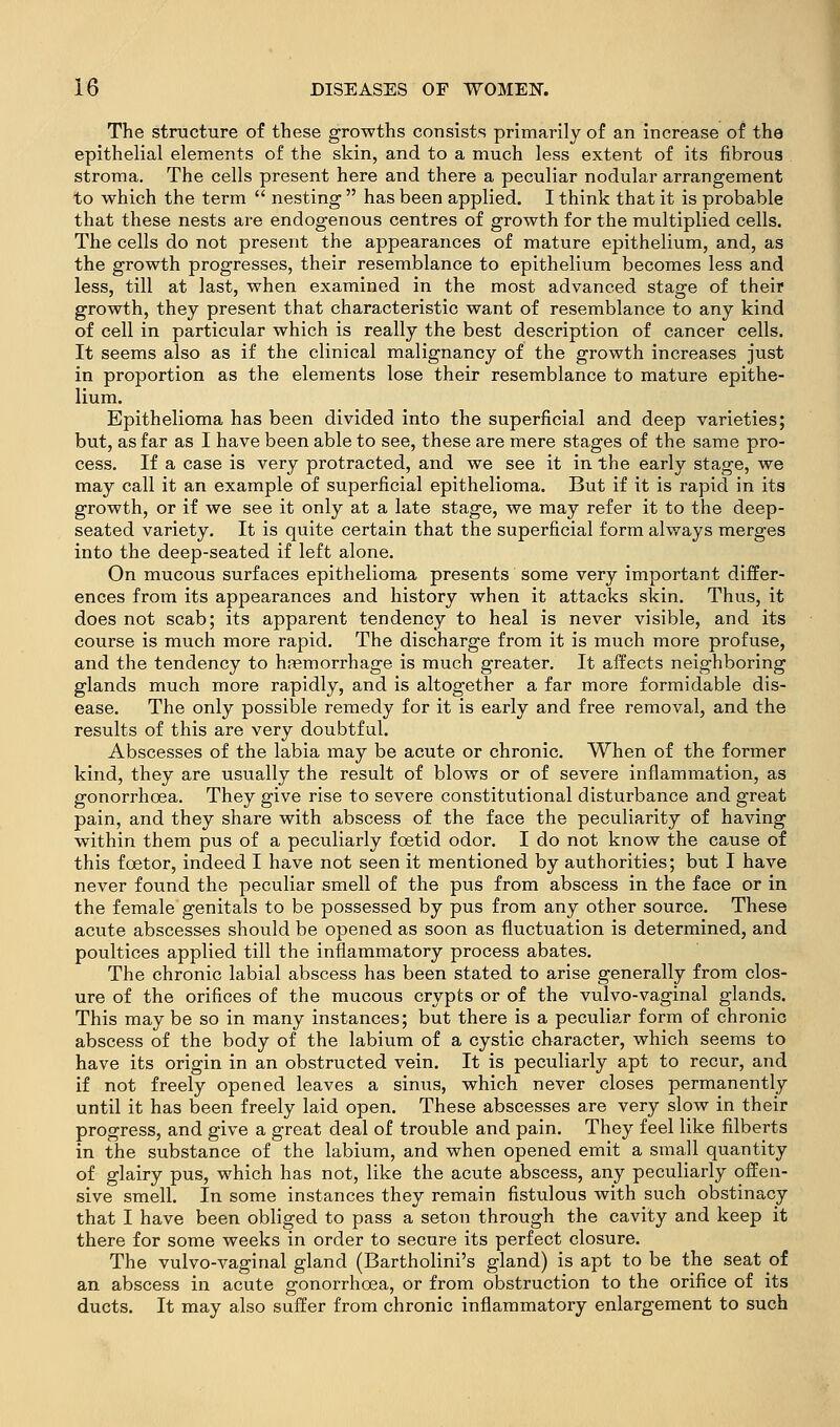 The structure of these growths consists primarily of an increase of the epithelial elements of the skin, and to a much less extent of its fibrous stroma. The cells present here and there a peculiar nodular arrangement to which the term  nesting  has been applied. I think that it is probable that these nests are endogenous centres of growth for the multiplied cells. The cells do not present the appearances of mature epithelium, and, as the growth progresses, their resemblance to epithelium becomes less and less, till at last, when examined in the most advanced stage of their growth, they present that characteristic want of resemblance to any kind of cell in particular which is really the best description of cancer cells. It seems also as if the clinical malignancy of the growth increases just in proportion as the elements lose their resemblance to mature epithe- lium. Epithelioma has been divided into the superficial and deep varieties; but, as far as 1 have been able to see, these are mere stages of the same pro- cess. If a case is very protracted, and we see it in the early stage, we may call it an example of superficial epithelioma. But if it is rapid in its growth, or if we see it only at a late stage, we may refer it to the deep- seated variety. It is quite certain that the superficial form alv/ays merges into the deep-seated if left alone. On mucous surfaces epithelioma presents some very important differ- ences from its appearances and history when it attacks skin. Thus, it does not scab; its apparent tendency to heal is never visible, and its course is much more rapid. The discharge from it is much more profuse, and the tendency to haemorrhage is much greater. It affects neighboring glands much more rapidly, and is altogether a far more formidable dis- ease. The only possible remedy for it is early and free removal, and the results of this are very doubtful. Abscesses of the labia may be acute or chronic. When of the former kind, they are usually the result of blows or of severe inflammation, as gonorrhoea. They give rise to severe constitutional disturbance and great pain, and they share with abscess of the face the peculiarity of having within them pus of a peculiarly foetid odor. I do not know the cause of this foetor, indeed I have not seen it mentioned by authorities; but I have never found the peculiar smell of the pus from abscess in the face or in the female genitals to be possessed by pus from any other source. These acute abscesses should be opened as soon as fluctuation is determined, and poultices applied till the inflammatory process abates. The chronic labial abscess has been stated to arise generally from clos- ure of the orifices of the mucous crypts or of the vulvo-vaginal glands. This may be so in many instances; but there is a peculiar form of chronic abscess of the body of the labium of a cystic character, which seems to have its origin in an obstructed vein. It is peculiarly apt to recur, and if not freely opened leaves a sinus, which never closes permanently until it has been freely laid open. These abscesses are very slow in their progress, and give a great deal of trouble and pain. They feel like filberts in the substance of the labium, and when opened emit a small quantity of glairy pus, which has not, like the acute abscess, any peculiarly offen- sive smell. In some instances they remain fistulous with such obstinacy that I have been obliged to pass a seton through the cavity and keep it there for some weeks in order to secure its perfect closure. The vulvo-vaginal gland (Bartholini's gland) is apt to be the seat of an abscess in acute gonorrhoea, or from obstruction to the orifice of its ducts. It may also suffer from chronic inflammatory enlargement to such