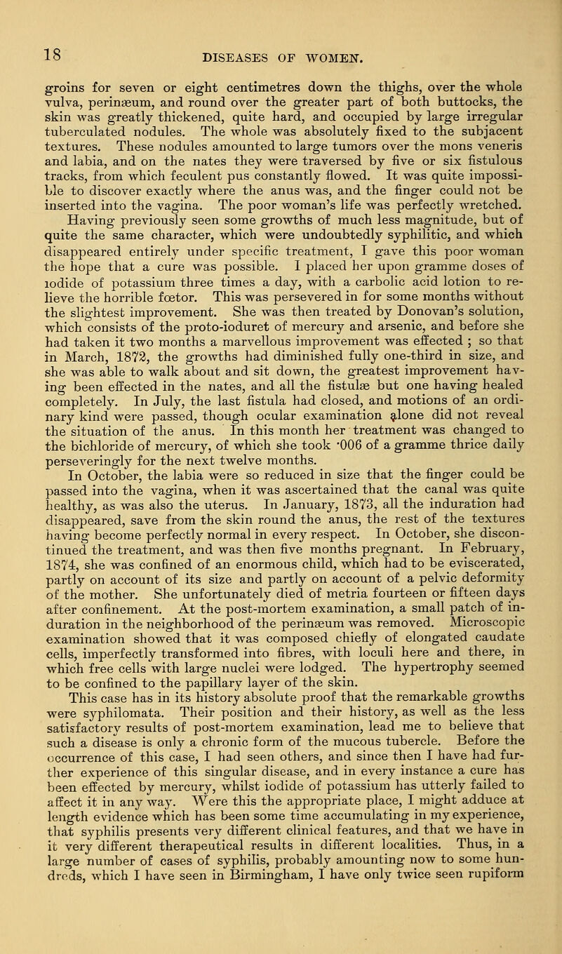 groins for seven or eight centimetres down the thighs, over the whole vulva, perinaeum, and round over the greater part of both buttocks, the skin was greatly thickened, quite hard, and occupied by large irregular tuberculated nodules. The whole was absolutely fixed to the subjacent textures. These nodules amounted to large tumors over the mons veneris and labia, and on the nates they were traversed by five or six fistulous tracks, from which feculent pus constantly flowed. It was quite impossi- ble to discover exactly where the anus was, and the finger could not be inserted into the vagina. The poor woman's life was perfectly wretched. Having previously seen some growths of much less magnitude, but of quite the same character, which were undoubtedly syphilitic, and which disappeared entirely under specific treatment, I gave this poor woman the hope that a cure was possible. I placed her upon gramme doses of iodide of potassium three times a day, with a carbolic acid lotion to re- lieve the horrible foetor. This was persevered in for some months without the slightest improvement. She was then treated by Donovan's solution, which consists of the proto-ioduret of mercury and arsenic, and before she had taken it two months a marvellous improvement was effected ; so that in March, 1872, the growths had diminished fully one-third in size, and she was able to walk about and sit down, the greatest improvement hav- ing been effected in the nates, and all the fistulae but one having healed completely. In July, the last fistula had closed, and motions of an ordi- nary kind were passed, though ocular examination gilone did not reveal the situation of the anus. In this month her treatment was changed to the bichloride of mercury, of which she took -006 of a gramme thrice daily perseveringly for the next twelve months. In October, the labia were so reduced in size that the finger could be passed into the vagina, when it was ascertained that the canal was quite healthy, as was also the uterus. In January, 1873, all the induration had disappeared, save from the skin round the anus, the rest of the textures having become perfectly normal in every respect. In October, she discon- tinued the treatment, and was then five months pregnant. In February, 1874, she was confined of an enormous child, which had to be eviscerated, partly on account of its size and partly on account of a pelvic deformity of the mother. She unfortunately died of metria fourteen or fifteen days after confinement. At the post-mortem examination, a small patch of in- duration in the neighborhood of the perinaeum was removed. Microscopic examination showed that it was composed chiefly of elongated caudate cells, imperfectly transformed into fibres, with loculi here and there, in which free cells with large nuclei were lodged. The hypertrophy seemed to be confined to the papillary layer of the skin. This case has in its history absolute proof that the remarkable growths were syphilomata. Their position and their history, as well as the less satisfactory results of post-mortem examination, lead me to believe that such a disease is only a chronic form of the mucous tubercle. Before the occurrence of this case, I had seen others, and since then I have had fur- ther experience of this singular disease, and in every instance a cure has been effected by mercury, whilst iodide of potassium has utterly failed to affect it in any way. Were this the appropriate place, I might adduce at length evidence which has been some time accumulating in my experience, that syphilis presents very different clinical features, and that we have in it very different therapeutical results in different localities. Thus, in a large number of cases of syphilis, probably amounting now to some hun- dreds, which I have seen in Birmingham, I have only twice seen rupifonn