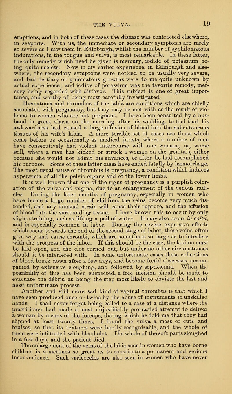 eruptions, and in both of these cases the disease was contracted elsewhere, in seaports. With us, the immediate or secondary symptoms are rarely so severe as I saw them in Edinburgh, whilst the number of syphilomatous indurations, in the tongue and vulva, is most remarkable. In these latter, the only remedy which need be given is mercury, iodide of potassium be- ing quite useless. Now in my earlier experience, in Edinburgh and else- where, the secondary symptoms were noticed to be usually very severe, and bad tertiary or gummatous growths were to me quite unknown by actual experience; and iodide of potassium was the favorite remedy, mer- cury being regarded with disfavor. This subject is one of great impor- tance, and worthy of being most carefully investigated. Hsematoma and thrombus of the labia are conditions which are chiefly associated with pregnancy, but they may be met with as the result of vio- lence to women who are not pregnant. I have been consulted by a hus- band in great alarm on the morning after his wedding, to find that his awkwardness had caused a large effusion of blood into the subcutaneous tissues of his wife's labia. A more terrible set of cases are those which come before us occasionally as medical jurists, where a number of men have consecutively had violent intercourse with one woman; or, worse still, where a man has kicked or struck a woman on the genitals, either because she would not admit his advances, or after he had accomplished his purpose. Some of these latter cases have ended fatally by haemorrhage. The most usual cause of thrombus is pregnancy, a condition which induces hyper^emia of all the pelvic organs and of the lower limbs. It is well known that one of the signs of pregnancy is a purplish color- ation of the vulva and vagina, due to an enlargement of the venous radi- cles. During the later months of pregnancy, especially in women who have borne a large number of children, the veins become very much dis- tended, and any unusual strain will cause their rupture, and the effusion of blood into the surrounding tissue. I have known this to occur by only slight straining, such as lifting a pail of water. It may also occur in ooitu, and is especially common in labor. During the severe expulsive efforts which occur towards the end of the second stage of labor, these veins often give way and cause thrombi, which are sometimes so large as to interfere with the progress of the labor. If this should be the case, the labium must be laid open, and the clot turned out, but under no other circumstances should it be interfered with. In some unfortunate cases these collections of blood break down after a few days, and become foetid abscesses, accom- panied by extensive sloughing, and followed by septicaemia. When the possibility of this has been suspected, a free incision should be made to evacuate the debris, as being the step most likely to obviate the last and most unfortunate process. Another and still more sad kind of vaginal thrombus is that which I have seen produced once or twice by the abuse of instruments in unskilled hands. I shall never forget being called to a case at a distance where the practitioner had made a most unjustifiably protracted attempt to deliver a woman by means of the forceps, during which he told me that they had slipped at least twenty times. I found the vulva a mass of cuts and bruises, so that its textures were hardly recognizable, and the whole of them were infiltrated with blood clot. The whole of the soft parts sloughed in a few days, and the patient died. The enlargement of the veins of the labia seen in women who have borne children is sometimes so great as to constitute a permanent and serious inconvenience. Such varicoceles are also seen in women who have never