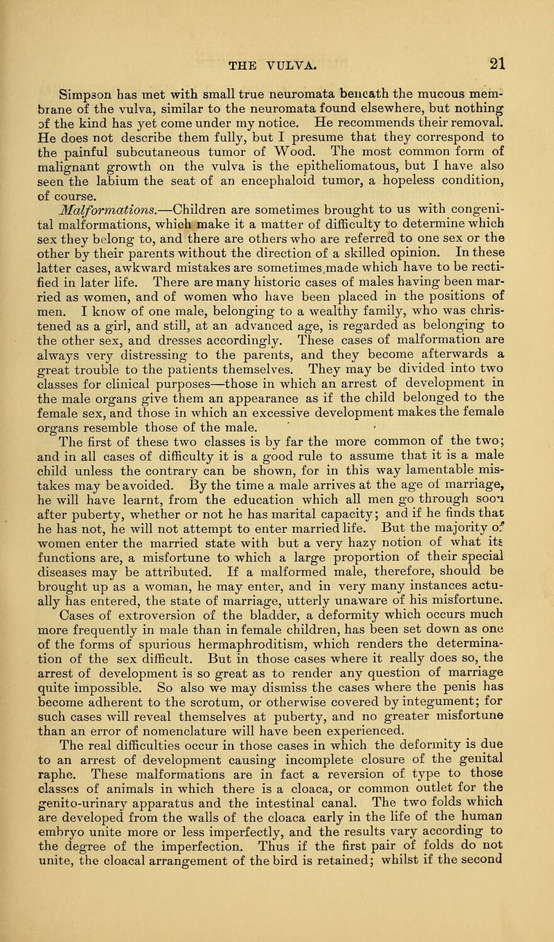 Simpson has met with small true neuromata beneath the mucous mem- brane of the vulva, similar to the neuromata found elsewhere, but nothing Df the kind has yet come under my notice. He recommends their removal. He does not describe them fully, but I presume that they correspond to the painful subcutaneous tumor of Wood. The most common form of malignant growth on the vulva is the epitheliomatous, but I have also seen the labium the seat of an encephaloid tumor, a hopeless condition, of course. Malformations.—Children are sometimes brought to us with congeni- tal malformations, which make it a matter of difficulty to determine which sex they belong to, and there are others who are referred to one sex or the other by their parents without the direction of a skilled opinion. In these latter cases, awkward mistakes are sometimes,made which have to be recti- fied in later life. There are many historic cases of males having been mar- ried as women, and of women who have been placed in the positions of men. I know of one male, belonging to a wealthy family, who was chris- tened as a girl, and still, at an advanced age, is regarded as belonging to the other sex, and dresses accordingly. These cases of malformation are always very distressing to the parents, and they become afterwards a great trouble to the patients themselves. They may be divided into two classes for clinical purposes—those in which an arrest of development in the male organs give them an appearance as if the child belonged to the female sex, and those in which an excessive development makes the female organs resemble those of the male. The first of these two classes is by far the more common of the two; and in all cases of difficulty it is a good rule to assume that it is a male child unless the contrary can be shown, for in this way lamentable mis- takes may be avoided. By the time a male arrives at the age of marriage, he will have learnt, from the education which all men go through sooi after puberty, whether or not he has marital capacity; and if he finds that he has not, he will not attempt to enter married life. But the majority of women enter the married state with but a very hazy notion of what its functions are, a misfortune to which a large proportion of their special diseases may be attributed. If a malformed male, therefore, should be brought up as a woman, he may enter, and in very many instances actu- ally has entered, the state of marriage, utterly unaware of his misfortune. Cases of extroversion of the bladder, a deformity which occurs much more frequently in male than in female children, has been set down as one of the forms of spurious hermaphroditism, which renders the determina- tion of the sex difficult. But in those cases where it really does so, the arrest of development is so great as to render any question of marriage quite impossible. So also we may dismiss the cases where the penis has become adherent to the scrotum, or otherwise covered by integument; for such cases will reveal themselves at puberty, and no greater misfortune than an error of nomenclature will have been experienced. The real difficulties occur in those cases in which the deformity is due to an arrest of development causing incomplete closure of the genital raphe. These malformations are in fact a reversion of type to those classes of animals in which there is a cloaca, or common outlet for the genito-urinary apparatus and the intestinal canal. The two folds which are developed from the walls of the cloaca early in the life of the human embryo unite more or less imperfectly, and the results vary according to the degree of the imperfection. Thus if the first pair of folds do not unite, the cloacal arrangement of the bird is retained; whilst if the second