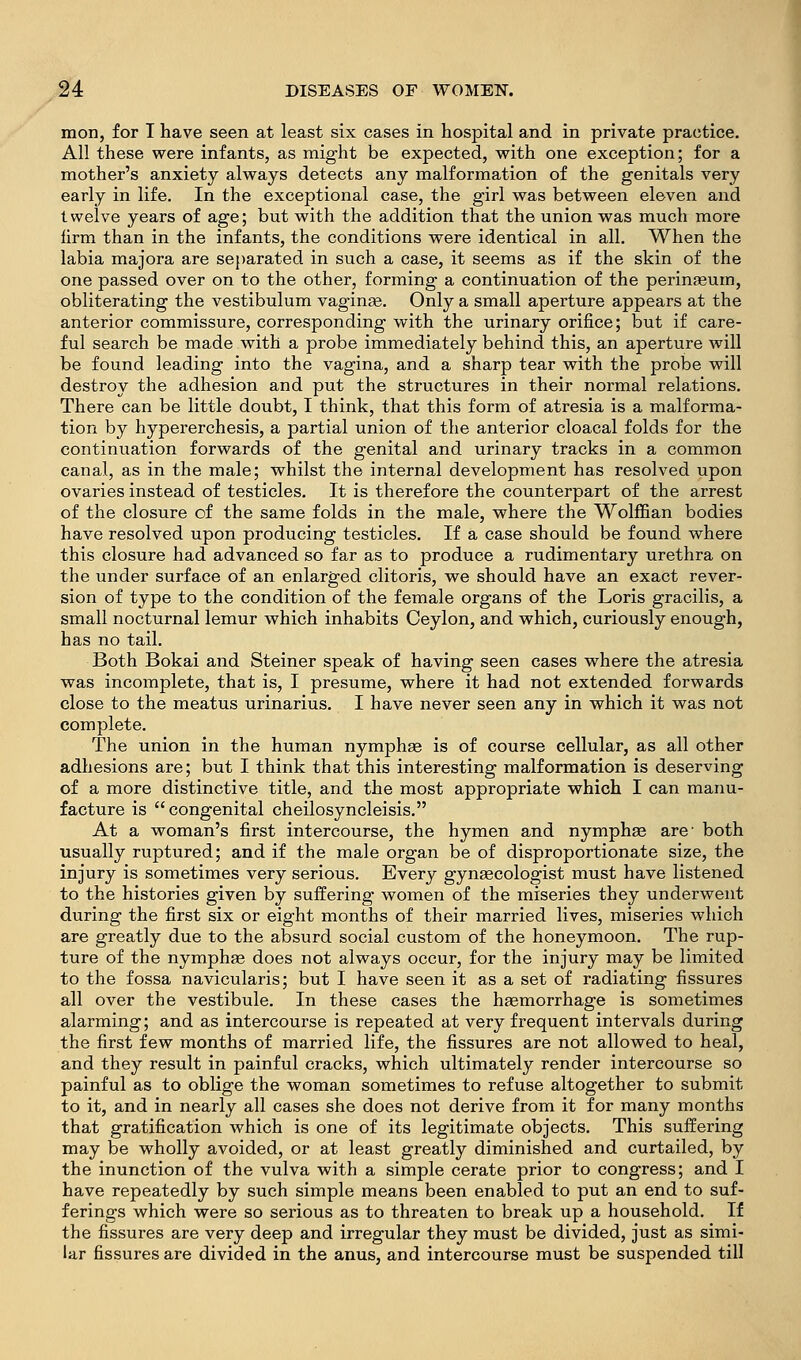 mon, for I have seen at least six cases in hospital and in private practice. All these were infants, as might be expected, with one exception; for a mother's anxiety always detects any malformation of the genitals very early in life. In the exceptional case, the girl was between eleven and twelve years of age; but with the addition that the union was much more firm than in the infants, the conditions were identical in all. When the labia majora are separated in such a case, it seems as if the skin of the one passed over on to the other, forming a continuation of the perinseum, obliterating the vestibulum vaginae. Only a small aperture appears at the anterior commissure, corresponding with the urinary orifice; but if care- ful search be made with a probe immediately behind this, an aperture will be found leading into the vagina, and a sharp tear with the probe will destroy the adhesion and put the structures in their normal relations. There can be little doubt, I think, that this form of atresia is a malforma- tion by hypererchesis, a partial union of the anterior cloacal folds for the continuation forwards of the genital and urinary tracks in a common canal, as in the male; whilst the internal development has resolved upon ovaries instead of testicles. It is therefore the counterpart of the arrest of the closure of the same folds in the male, where the Wolffian bodies have resolved upon producing testicles. If a case should be found where this closure had advanced so far as to produce a rudimentary urethra on the under surface of an enlarged clitoris, we should have an exact rever- sion of type to the condition of the female organs of the Loris gracilis, a small nocturnal lemur which inhabits Ceylon, and which, curiously enough, has no tail. Both Bokai and Steiner speak of having seen cases where the atresia was incomplete, that is, I presume, where it had not extended forwards close to the meatus urinarius. I have never seen any in which it was not complete. The union in the human nymphse is of course cellular, as all other adhesions are; but I think that this interesting malformation is deserving of a more distinctive title, and the most appropriate which I can manu- facture is congenital cheilosyncleisis. At a woman's first intercourse, the hymen and nymphse are- both usually ruptured; and if the male organ be of disproportionate size, the injury is sometimes very serious. Every gyngecologist must have listened to the histories given by suffering women of the miseries they underwent during the first six or eight months of their married lives, miseries which are greatly due to the absurd social custom of the honeymoon. The rup- ture of the nymphge does not always occur, for the injury may be limited to the fossa navicularis; but I have seen it as a set of radiating fissures all over the vestibule. In these cases the haemorrhage is sometimes alarming; and as intercourse is repeated at very frequent intervals during the first few months of married life, the fissures are not allowed to heal, and they result in painful cracks, which ultimately render intercourse so painful as to oblige the woman sometimes to refuse altogether to submit to it, and in nearly all cases she does not derive from it for many months that gratification which is one of its legitimate objects. This suffering may be wholly avoided, or at least greatly diminished and curtailed, by the inunction of the vulva with a simple cerate prior to congress; and I have repeatedly by such simple means been enabled to put an end to suf- ferings which were so serious as to threaten to break up a household. If the fissures are very deep and irregular they must be divided, just as simi- lar fissures are divided in the anus, and intercourse must be suspended till