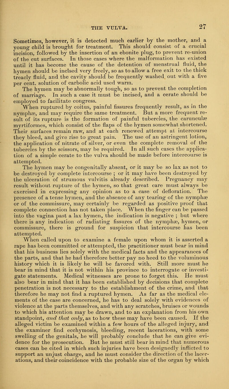 Sometimes, however, it is detected much earlier by the mother, and a young child is brought for treatment. This should consist of a crucial incision, followed by the insertion of an ebonite plug, to prevent re-union of the cut surfaces. In those cases where the malformation has existed until it has become the cause of the detention of menstrual fluid, the hymen should be incised very freely, so as to allow a free exit to the thick treacly fluid, and the cavity should be frequently washed out with a five per cent, solution of carbolic acid used warm. The hymen may be abnormally tough, so as to prevent the completion of marriage. In such a case it must be incised, and a cerate should be employed to facilitate congress. When ruptured by coitus, painful fissures frequently result, as in the nvmphfe, and may require the same treatment. But a more frequent re- sult of its rupture is the formation of painful tubercles, the carunculiB myrtiformes, which consist of the flaps of the hymen somewhat shortened. Their surfaces remain raw, and at each renewed attempt at intercourse they bleed, and give rise to great pain. The use of an astringent lotion, the application of nitrate of silver, or even the complete removal of the tubercles by the scissors, may be required. In all such cases the applica- tion of a simple cerate to the vulva should be made before intercourse is attempted. The hymen may be congenitally absent, or it may be so lax as not to be destroyed by complete intercourse ; or it may have been destroyed by the ulceration of strumous vulvitis already described. Pregnancy may result without rupture of the hymen, so that great care must always be exercised in expressing any opinion as to a case of defloration. The presence of a tense hymen, and the absence of any tearing of the nymphae or of the commissure, may certainly be regarded as positive proof that complete connection has not taken place. When the finger can be passed into the vagina past a lax hymen, the indication is negative ; but where there is any indication of radiating fissures of the nymphee, hymen, or commissure, there is ground for suspicion that intercourse has been attempted. When called upon to examine a female upon whom it is asserted a rape has been committed or attempted, the practitioner must bear in mind that his business lies solely with the medical facts and the appearances of the parts, and that he had therefore better pay no heed to the voluminous history which it is likely he will be favored with. Still more must he bear in mind that it is not within his province to interrogate or investi- gate statements. Medical witnesses are prone to forget this. He must also bear in mind that it has been established by decisions that complete penetration is not necessary to the establishment of the crime, and that therefore he may not find a ruptured hymen. As far as the medical ele- ments of the case are concerned, he has to deal solely with evidences of violence at the parts themselves, and with any scratches, bruises or wounds to which his attention may be drawn, and to an explanation from his own standpoint, and that only, as to how these may have been caused. If the alleged victim be examined within a few hours of the alleged injury, and the examiner find ecchymosis, bleeding, recent lacerations, with some swelling of the genitals, he will probably conclude that he can give evi- dence for the prosecution. But he must still bear in mind that numerous cases can be cited in which such injuries have been designedly inflicted to support an unjust charge, and he must consider the direction of the lacer- ations, and their coincidence with the probable size of the organ by which