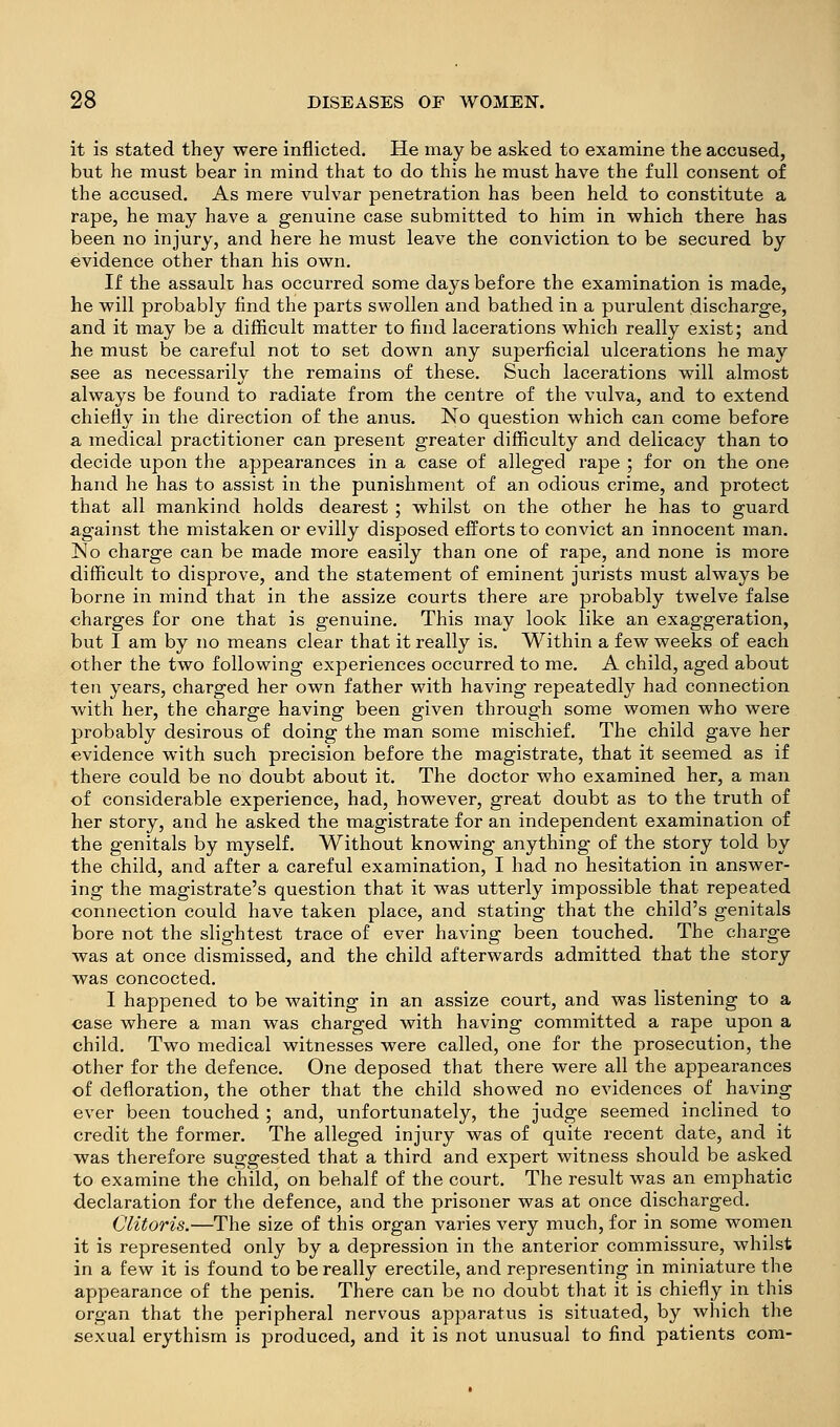 it is stated they were inflicted. He may be asked to examine the accused, but he must bear in mind that to do this he must have the full consent of the accused. As mere vulvar penetration has been held to constitute a rape, he may have a genuine case submitted to him in which there has been no injury, and here he must leave the conviction to be secured by evidence other than his own. If the assault has occurred some days before the examination is made, he will probably find the parts swollen and bathed in a purulent discharge, and it may be a difficult matter to find lacerations which really exist; and he must be careful not to set down any superficial ulcerations he may see as necessarily the remains of these. Such lacerations will almost always be found to radiate from the centre of the vulva, and to extend chiefly in the direction of the anus. No question which can come before a medical practitioner can present greater difficulty and delicacy than to decide upon the appearances in a case of alleged rape ; for on the one hand he has to assist in the punishment of an odious crime, and protect that all mankind holds dearest ; whilst on the other he has to guard against the mistaken or evilly disposed efforts to convict an innocent man. No charge can be made more easily than one of rape, and none is more difficult to disprove, and the statement of eminent jurists must always be borne in mind that in the assize courts there are probably twelve false charges for one that is genuine. This may look like an exaggeration, but I am by no means clear that it really is. Within a few weeks of each other the two following experiences occurred to me. A child, aged about ten years, charged her own father with having repeatedly had connection with her, the charge having been given through some women who were probably desirous of doing the man some mischief. The child gave her evidence with such precision before the magistrate, that it seemed as if there could be no doubt about it. The doctor who examined her, a man of considerable experience, had, however, great doubt as to the truth of her story, and he asked the magistrate for an independent examination of the genitals by myself. Without knowing anything of the story told by the child, and after a careful examination, I had no hesitation in answer- ing the magistrate's question that it was utterly impossible that repeated connection could have taken place, and stating that the child's genitals bore not the slightest trace of ever having been touched. The charge was at once dismissed, and the child afterwards admitted that the story was concocted. I happened to be waiting in an assize court, and was listening to a case where a man was charged with having committed a rape upon a child. Two medical witnesses were called, one for the prosecution, the other for the defence. One deposed that there were all the appearances of defloration, the other that the child showed no evidences of having ever been touched ; and, unfortunately, the judge seemed inclined to credit the former. The alleged injury was of quite recent date, and it was therefore suggested that a third and expert witness should be asked to examine the child, on behalf of the court. The result was an emphatic declaration for the defence, and the prisoner was at once discharged. Clitoris.—The size of this organ varies very much, for in some women it is represented only by a depression in the anterior commissure, whilst in a few it is found to be really erectile, and representing in miniature the appearance of the penis. There can be no doubt that it is chiefly in this organ that the peripheral nervous apparatus is situated, by which the sexual erythism is produced, and it is not unusual to find patients com-