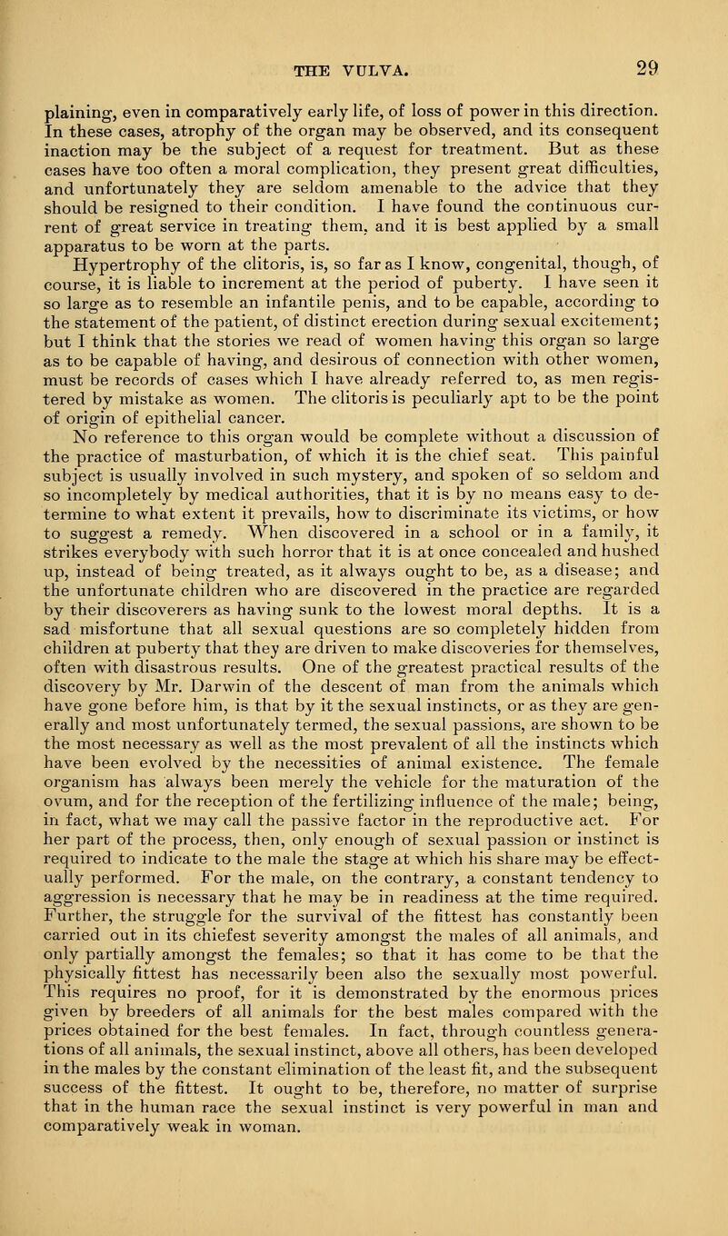 plaining, even in comparatively early life, of loss of power in this direction. In these cases, atrophy of the organ may be observed, and its consequent inaction may be the subject of a request for treatment. But as these cases have too often a moral complication, they present great difficulties, and unfortunately they are seldom amenable to the advice that they should be resigned to their condition. I have found the continuous cur- rent of great service in treating them, and it is best applied by a small apparatus to be worn at the parts. Hypertrophy of the clitoris, is, so far as I know, congenital, though, of course, it is liable to increment at the period of puberty. I have seen it so large as to resemble an infantile penis, and to be capable, according to the statement of the patient, of distinct erection during sexual excitement; but I think that the stories we read of women having this organ so large as to be capable of having, and desirous of connection with other women, must be records of cases which I have already referred to, as men regis- tered by mistake as women. The clitoris is peculiarly apt to be the point of origin of epithelial cancer. No reference to this organ would be complete without a discussion of the practice of masturbation, of which it is the chief seat. This painful subject is usually involved in such mystery, and spoken of so seldom and so incompletely by medical authorities, that it is by no means easy to de- termine to what extent it prevails, how to discriminate its victims, or how to suggest a remedy. When discovered in a school or in a family, it strikes everybody with such horror that it is at once concealed and hushed up, instead of being treated, as it always ought to be, as a disease; and the unfortunate children who are discovered in the practice are regarded by their discoverers as having sunk to the lowest moral depths. It is a sad misfortune that all sexual questions are so completely hidden from children at puberty that they are driven to make discoveries for themselves, often with disastrous results. One of the greatest practical results of the discovery by Mr. Darwin of the descent of man from the animals which have gone before him, is that by it the sexual instincts, or as they are gen- erally and most unfortunately termed, the sexual passions, are shown to be the most necessary as well as the most prevalent of all the instincts which have been evolved by the necessities of animal existence. The female organism has always been merely the vehicle for the maturation of the ovum, and for the reception of the fertilizing influence of the male; being, in fact, what we may call the passive factor in the reproductive act. For her part of the process, then, only enough of sexual passion or instinct is required to indicate to the male the stage at which his share may be effect- ually performed. For the male, on the contrary, a constant tendency to aggression is necessary that he may be in readiness at the time required. Further, the struggle for the survival of the fittest has constantly been carried out in its chiefest severity amongst the males of all animals, and only partially amongst the females; so that it has come to be that the physically fittest has necessarily been also the sexually most powerful. This requires no proof, for it is demonstrated by the enormous prices given by breeders of all animals for the best males compared with the prices obtained for the best females. In fact, through countless genera- tions of all animals, the sexual instinct, above all others, has been developed in the males by the constant elimination of the least fit, and the subsequent success of the fittest. It ought to be, therefore, no matter of surprise that in the human race the sexual instinct is very powerful in man and comparatively weak in woman.