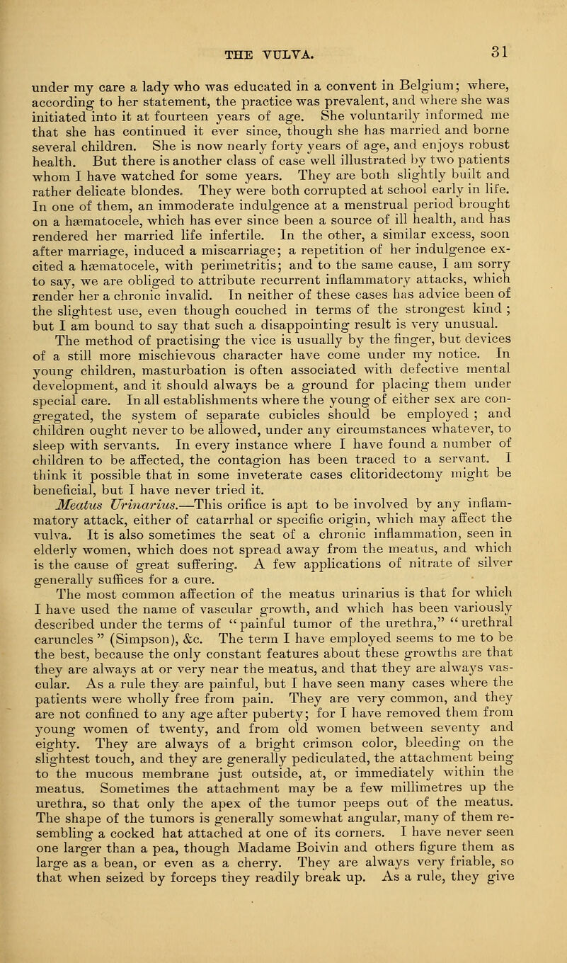 tinder my care a lady who was educated in a convent in Belgium; where, according to her statement, the practice was prevalent, and where she was initiated into it at fourteen years of age. She voluntarily informed me that she has continued it ever since, though she has married and borne several children. She is now nearly forty years of age, and enjo3^s robust health. But there is another class of case well illustrated by two patients whom I have watched for some years. They are both slightly built and rather delicate blondes. They were both corrupted at school early in life. In one of them, an immoderate indulgence at a menstrual period brought on a h£ematocele, which has ever since been a source of ill health, and has rendered her married life infertile. In the other, a similar excess, soon after marriage, induced a miscarriage; a repetition of her indulgence ex- cited a hjematocele, with perimetritis; and to the same cause, I am sorry to say, we are obliged to attribute recurrent inflammatory attacks, which render her a chronic invalid. In neither of these cases has advice been of the slightest use, even though couched in terms of the strongest kind ; but I am bound to say that such a disappointing result is very unusual. The method of practising the vice is usually by the finger, but devices of a still more mischievous character have come under my notice. In young children, masturbation is often associated with defective mental development, and it should always be a ground for placing them under special care. In all establishments where the young of either sex are con- gregated, the system of separate cubicles should be employed ; and children ought never to be allowed, under any circumstances whatever, to sleep with servants. In every instance where I have found a number of children to be affected, the contagion has been traced to a servant. I think it possible that in some inveterate cases clitoridectomy might be beneficial, but I have never tried it. Meatus Urinarius.—This orifice is apt to be involved by any inflam- matory attack, either of catarrhal or specific origin, which may affect the vulva. It is also sometimes the seat of a chronic inflammation, seen in elderly women, which does not spread away from the meatus, and which is the cause of great suffering. A few applications of nitrate of silver generally suffices for a cure. The most common affection of the meatus urinarius is that for which I have used the name of vascular growth, and which has been variously described under the terms of painful tumor of the urethra, urethral caruncles  (Simpson), &c. The term I have employed seems to me to be the best, because the only constant features about these growths are that they are always at or very near the meatus, and that they are alwaj^s vas- cular. As a rule they are painful, but I have seen many cases where the patients were wholly free from pain. They are very common, and they are not confined to any age after puberty; for I have removed them from young women of twenty, and from old women between seventy and eighty. They are always of a bright crimson color, bleeding on the slightest touch, and they are generally pediculated, the attachment being to the mucous membrane just outside, at, or immediately within the meatus. Sometimes the attachment may be a few millimetres up the urethra, so that only the apex of the tumor peeps out of the meatus. The shape of the tumors is generally somewhat angular, many of them re- sembling a cocked hat attached at one of its corners. I have never seen one larger than a pea, though Madame Boivin and others figure them as large as a bean, or even as a cherry. They are always very friable, so that when seized by forceps they readily break up. As a rule, they give