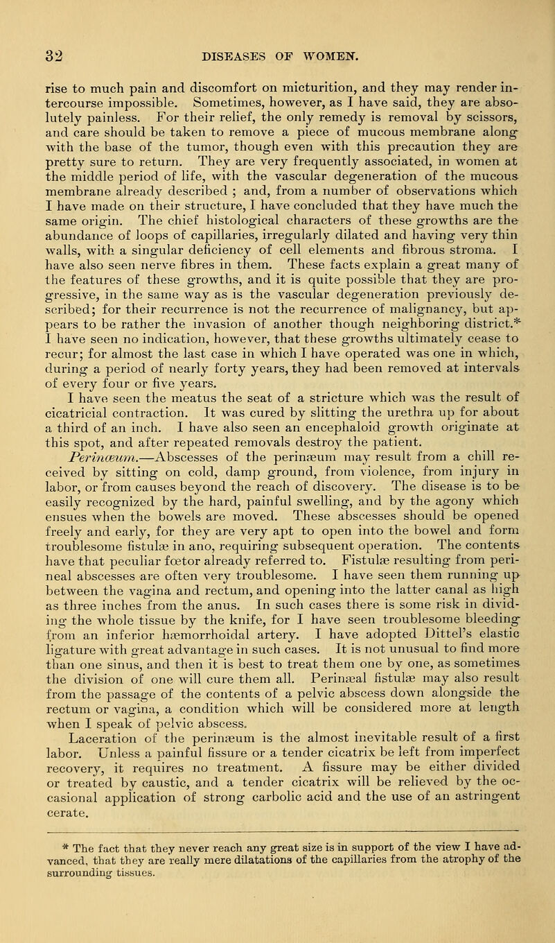 rise to much pain and discomfort on micturition, and they may render in- tercourse impossible. Sometimes, however, as I have said, they are abso- lutely painless. For their relief, the only remedy is removal by scissors, and care should be taken to remove a piece of mucous membrane along^ with the base of the tumor, though even with this precaution they are pretty sure to return. They are very frequently associated, in women at the middle period of life, with the vascular degeneration of the mucous membrane already described ; and, from a number of observations which I have made on their structure, I have concluded that they have much the same origin. The chief histological characters of these growths are the abundance of loops of capillaries, irregularly dilated and having very thin walls, with a singular deficiency of cell elements and fibrous stroma. I have also seen nerve fibres in them. These facts explain a great many of the features of these growths, and it is quite possible that they are pro- gressive, in the same way as is the vascular degeneration previously de- scribed; for their recurrence is not the recurrence of malignancy, but ap- pears to be rather the invasion of another though neighboring district.* 1 have seen no indication, however, that these growths ultimately cease to recur; for almost the last case in which I have operated was one in which, during a period of nearly forty years, they had been removed at intervals of every four or five years, I have seen the meatus the seat of a stricture which was the result of cicatricial contraction. It was cured by slitting the urethra up for about a third of an inch. I have also seen an encephaloid growth originate at this spot, and after repeated removals destroy the patient. Perinmiim.—Abscesses of the perinaeum may result from a chill re- ceived by sitting on cold, damp ground, from violence, from injury in labor, or from causes beyond the reach of discovery. The disease is to be easily recognized by the hard, painful swelling, and by the agony which ensues when the bowels are moved. These abscesses should be opened freely and early, for they are very apt to open into the bowel and form troublesome fistula in ano, requiring subsequent operation. The contents have that peculiar foetor already referred to. Fistulae resulting from peri- neal abscesses are often very troublesome. I have seen them running up between the vagina and rectum, and opening into the latter canal as high as three inches from the anus. In such cases there is some risk in divid- ing the whole tissue by the knife, for I have seen troublesome bleeding from an inferior haemorrhoidal artery, I have adopted Dittel's elastic ligature with great advantage in such cases. It is not unusual to find more than one sinus, and then it is best to treat them one by one, as sometimes the division of one will cure them all. Perinatal fistulae may also result from the passage of the contents of a pelvic abscess down alongside the rectum or vagina, a condition which will be considered more at length when I speak of pelvic abscess. Laceration of the perinaeum is the almost inevitable result of a first labor. Unless a painful fissure or a tender cicatrix be left from imperfect recovery, it requires no treatment. A fissure may be either divided or treated by caustic, and a tender cicatrix will be relieved by the oc- casional application of strong carbolic acid and the use of an astringent cerate. * The fact that they never reach any great size is in support of the view I have ad- vanced, that they are really mere dilatations of the capillaries from the atrophy of the surrounding tissues.