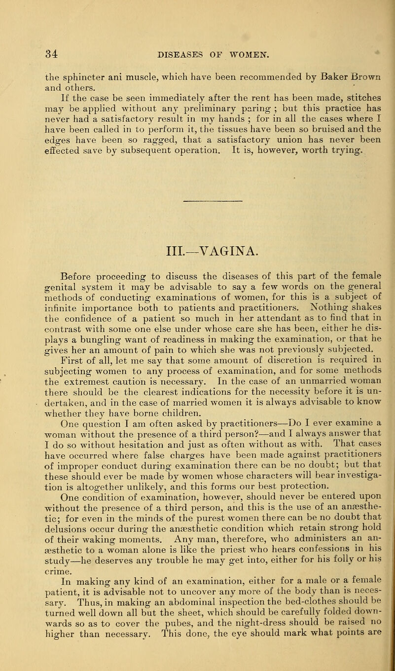 the sphincter ani muscle, which have been recommended by Baker Brown and others. If the case be seen immediately after the rent has been made, stitches may be applied without any preliminary paring ; but this practice has never had a satisfactory result in my hands ; for in all the cases where I have been called in to perform it, the tissues have been so bruised and the edges have been so ragged, that a satisfactory union has never been effected save by subsequent operation. It is, however, worth trying. Ill—VAGINA. Before proceeding to discuss the diseases of this part of the female genital system it may be advisable to say a few words on the general methods of conducting examinations of women, for this is a subject of infinite importance both to patients and practitioners. Nothing shakes the confidence of a patient so much in her attendant as to find that in contrast with some one else under whose care she has been, either he dis- plays a bungling want of readiness in making the examination, or that he gives her an amount of pain to which she was not previously subjected. First of all, let me say that some amount of discretion is required in subjecting women to any process of examination, and for some methods the extremest caution is necessary. In the case of an unmarried woman there should be the clearest indications for the necessity before it is un- dertaken, and in the case of married women it is always advisable to know whether they have borne children. One question I am often asked by practitioners—Do I ever examine a woman without the presence of a third person?—and I always answer that I do so without hesitation and just as often without as with. That^ cases have occurred where false charges have been made against practitioners of improper conduct during examination there can be no doubt; but that these should ever be made by women whose characters will bear investiga- tion is altogether unlikely, and this forms our best protection. One coridition of examination, however, should never be entered upon without the presence of a third person, and this is the use of an anaesthe- tic; for even in the minds of the purest women there can be no doubt that delusions occur during the anaesthetic condition which retain strong hold of their waking moments. Any man, therefore, who administers an an- aesthetic to a woman alone is like the priest who hears confessions in his study—he deserves any trouble he may get into, either for his folly or his crime. In making any kind of an examination, either for a male or a female patient, it is advisable not to uncover any more of the body than is neces- sary. Thus, in making an abdominal inspection the bed-clothes should be turned well down all but the sheet, which should be carefully folded down- wards so as to cover the pubes, and the night-dress should be raised no higher than necessary. This done, the eye should mark what points are
