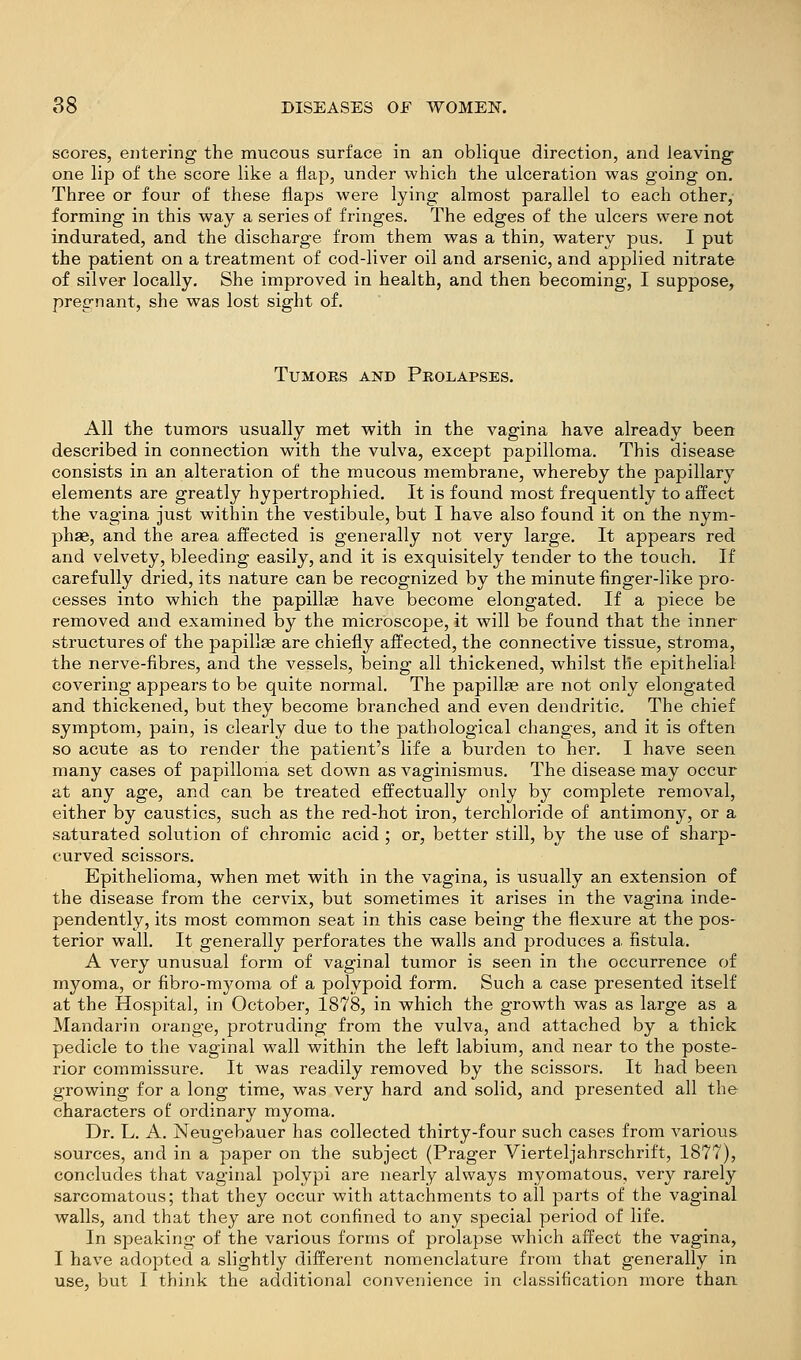 scores, eiitering the mucous surface in an oblique direction, and leaving- one lip of the score like a flap, under which the ulceration was going on. Three or four of these flaps were lying almost parallel to each other,- forming in this way a series of fringes. The edges of the ulcers were not indurated, and the discharge from them was a thin, watery pus. I put the patient on a treatment of cod-liver oil and arsenic, and applied nitrate of silver locally. She improved in health, and then becoming, I suppose, pregnant, she was lost sight of. TuMOEs AND Prolapses. All the tumors usually met with in the vagina have already been described in connection with the vulva, except papilloma. This disease consists in an alteration of the mucous membrane, whereby the papillary elements are greatly hypertrophied. It is found most frequently to affect the vagina just within the vestibule, but I have also found it on the nym- phae, and the area affected is generally not very large. It appears red and velvety, bleeding easily, and it is exquisitely tender to the touch. If carefully dried, its nature can be recognized by the minute finger-like pro- cesses into which the papillee have become elongated. If a piece be removed and examined by the microscope, it will be found that the inner structures of the papillae are chiefly affected, the connective tissue, stroma, the nerve-fibres, and the vessels, being all thickened, whilst the epithelial covering appears to be quite normal. The papillae are not only elongated and thickened, but they become branched and even dendritic. The chief symptom, pain, is clearly due to the pathological changes, and it is often so acute as to render the patient's life a burden to her. I have seen many cases of papilloma set down as vaginismus. The disease may occur at any age, and can be treated effectually only by complete removal, either by caustics, such as the red-hot iron, terchloride of antimony, or a saturated solution of chromic acid ; or, better still, by the use of sharp- curved scissors. Epithelioma, when met with in the vagina, is usually an extension of the disease from the cervix, but sometimes it arises in the vagina inde- pendently, its most common seat in this case being the flexure at the pos- terior wall. It generally perforates the walls and produces a fistula. A very unusual form of vaginal tumor is seen in the occurrence of myoma, or fibro-myoma of a polypoid form. Such a case presented itself at the Hospital, in October, 1878, in which the growth was as large as a Mandarin orange, protruding from the vulva, and attached by a thick pedicle to the vaginal wall within the left labium, and near to the poste- rior commissure. It was readily removed by the scissors. It had been growing for a long time, was very hard and solid, and presented all the characters of ordinary myoma. Dr. L. A. Neugebauer has collected thirty-four such cases from various, sources, and in a paper on the subject (Prager Vierteljahrschrift, 1877), concludes that vaginal polypi are nearly always myomatous, very rarely sarcomatous; that they occur with attachments to all parts of the vaginal walls, and that they are not confined to any special period of life. In speaking of the various forms of prolapse which affect the vagina, I have adopted a slightly different nomenclature from that generally in