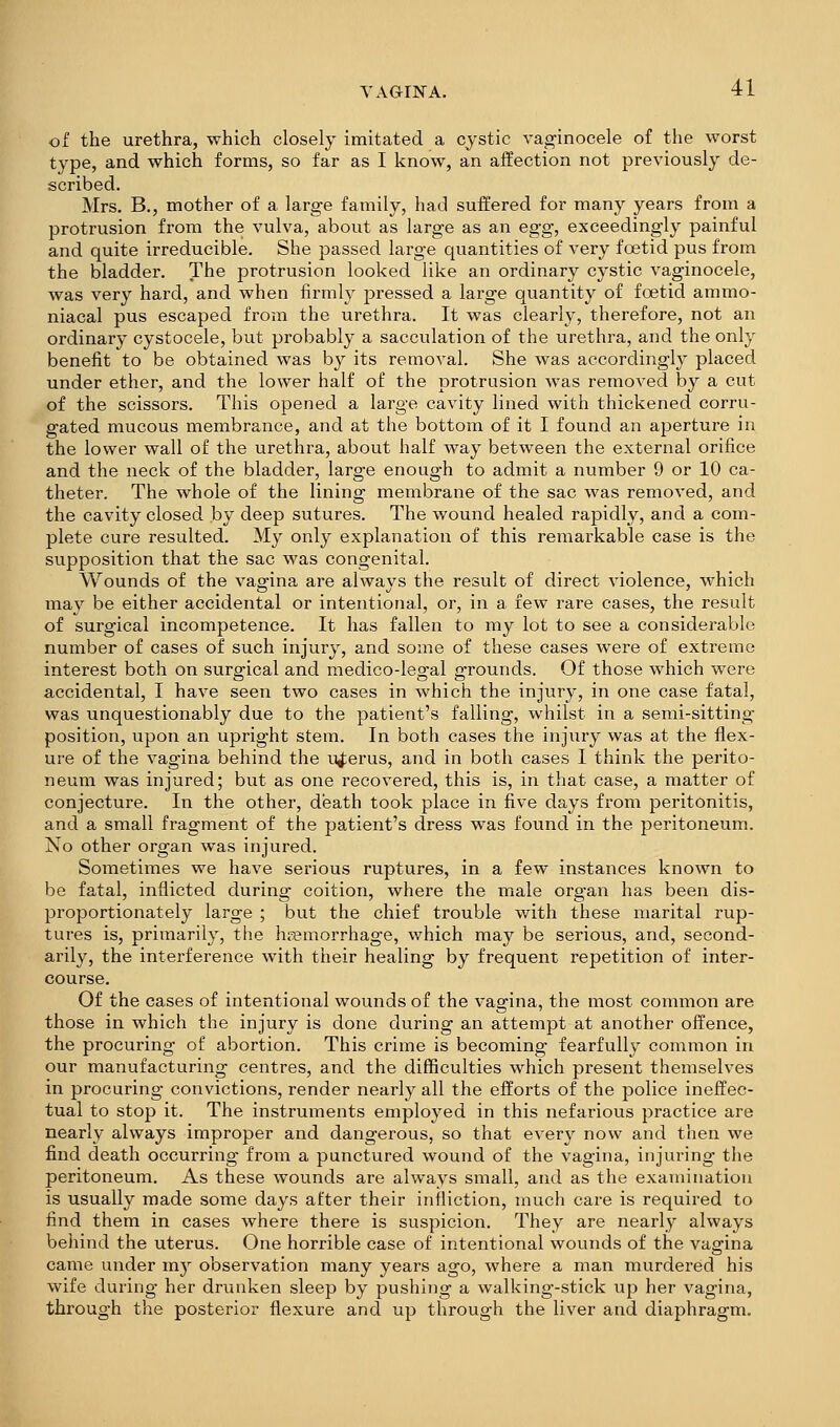 of the urethra, which closely imitated a cystic vaginocele of the worst type, and which forms, so far as I know, an affection not previously de- scribed. Mrs. B., mother of a large family, had suffered for many years from a protrusion from the vulva, about as large as an egg, exceedingly painful and quite irreducible. She passed large quantities of very foetid pus from the bladder. The protrusion looked like an ordinary cystic vaginocele, was very hard, and when firmly pressed a large quantity of foetid ammo- niacal pus escaped from the urethra. It was clearly, therefore, not an ordinary cystocele, but probably a sacculation of the urethra, and the only benefit to be obtained was by its removal. She was accordingly placed under ether, and the lower half of the protrusion was removed by a cut of the scissors. This opened a large cavity lined with thickened corru- gated mucous membrance, and at the bottom of it I found an aperture in the lower wall of the urethra, about half way between the external orifice and the neck of the bladder, large enough to admit a number 9 or 10 ca- theter. The whole of the lining membrane of the sac was removed, and the cavity closed by deep sutures. The wound healed rapidly, and a com- plete cure resulted. My only explanation of this remarkable case is the supposition that the sac was congenital. Wounds of the vagina are always the result of direct violence, which may be either accidental or intentional, or, in a few rare cases, the result of surgical incompetence. It has fallen to my lot to see a considerable number of cases of such injury, and some of these cases were of extreme interest both on surgical and medico-legal grounds. Of those which were accidental, I have seen two cases in which the injury, in one case fatal, was unquestionably due to the patient's falling, whilst in a semi-sitting position, upon an upright stem. In both cases the injury was at the flex- ure of the vagina behind the i^erus, and in both cases I think the perito- neum was injured; but as one recovered, this is, in that case, a matter of conjecture. In the other, death took place in five days from peritonitis, and a small fragment of the patient's dress was found in the peritoneum. No other organ was injured. Sometimes we have serious ruptures, in a few instances known to be fatal, inflicted during coition, where the male organ has been dis- proportionately large ; but the chief trouble with these marital rup- tures is, primarily, the haemorrhage, which may be serious, and, second- arily, the interference with their healing by frequent repetition of inter- course. Of the cases of intentional wounds of the vagina, the most common are those in which the injury is done during an attempt at another offence, the procuring of abortion. This crime is becoming fearfully common in our manufacturing centres, and the difficulties which present themseh'es in procuring convictions, render nearly all the efforts of the police ineffec- tual to stop it. The instruments employed in this nefarious practice are nearly always improper and dangerous, so that every now and then we find death occurring from a punctured wound of the vagina, injuring the peritoneum. As these wounds are always small, and as the examination is usually made some days after their infliction, much care is required to find them in cases where there is suspicion. They are nearly always behind the uterus. One horrible case of intentional wounds of the vagina came under my observation many years ago, where a man murdered his wife during her drunken sleep by pushing a walking'-stick up her vagina, through the posterior flexure and up through the liver and diaphragm.