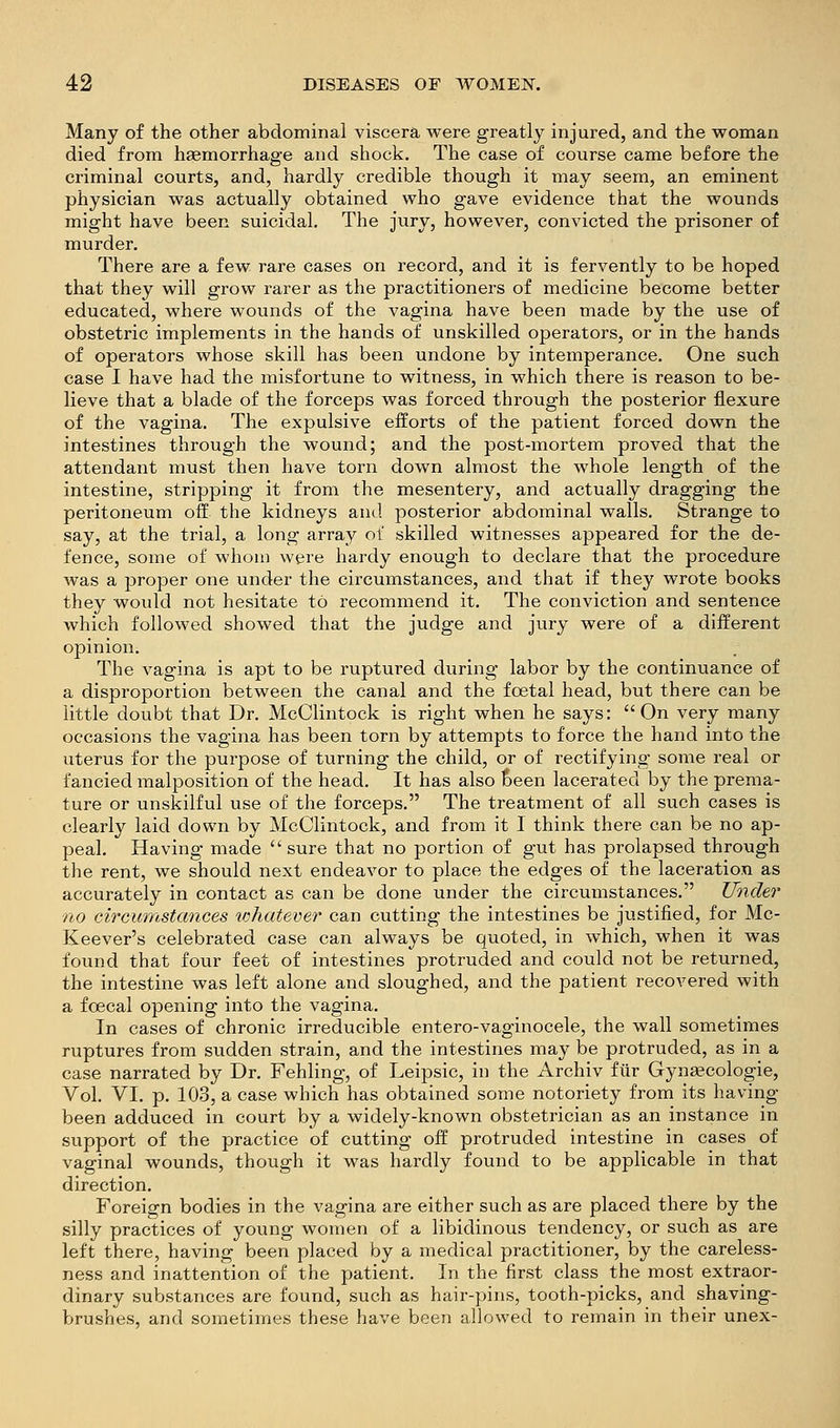 Many of the other abdominal viscera were greatly injured, and the woman died from haemorrhage and shock. The case of course came before the criminal courts, and, hardly credible though it may seem, an eminent physician was actually obtained who gave evidence that the wounds might have been suicidal. The jury, however, convicted the prisoner of murder. There are a few rare cases on record, and it is fervently to be hoped that they will grow rarer as the practitioners of medicine become better educated, where wounds of the vagina have been made by the use of obstetric implements in the hands of unskilled operators, or in the hands of operators whose skill has been undone by intemperance. One such case I have had the misfortune to witness, in which there is reason to be- lieve that a blade of the forceps was forced through the posterior flexure of the vagina. The expulsive efforts of the patient forced down the intestines through the wound; and the post-mortem proved that the attendant must then have torn down almost the whole length of the intestine, stripping it from the mesentery, and actually dragging the peritoneum off the kidneys and posterior abdominal walls. Strange to say, at the trial, a long array ot skilled witnesses appeared for the de- fence, some of whom were hardy enough to declare that the procedure was a proper one under the circumstances, and that if they wrote books they would not hesitate to recommend it. The conviction and sentence which followed showed that the judge and jury were of a different opinion. The vagina is apt to be ruptured during labor by the continuance of a disproportion between the canal and the foetal head, but there can be little doubt that Dr. McClintock is right when he says: On very many occasions the vagina has been torn by attempts to force the hand into the uterus for the purpose of turning the child, or of rectifying some real or fancied malposition of the head. It has also Seen lacerated by the prema- ture or unskilful use of the forceps. The treatment of all such cases is clearly laid down by McClintock, and from it I think there can be no ap- peal. Having made sure that no portion of gut has prolapsed through the rent, we should next endeavor to place the edges of the laceration as accurately in contact as can be done under the circumstances. Under no circurrtstances lohatever can cutting the intestines be justified, for Mc- Keever's celebrated case can always be quoted, in which, when it was found that four feet of intestines protruded and could not be returned, the intestine was left alone and sloughed, and the patient recovered with a foecal opening into the vagina. In cases of chronic irreducible entero-vaginocele, the wall sometimes ruptures from sudden strain, and the intestines may be protruded, as in a case narrated by Dr. Fehling, of Leipsic, in the Archiv fiir Gyneecologie, Vol. VI. p. 103, a case which has obtained some notoriety from its having been adduced in court by a widely-known obstetrician as an instance in support of the practice of cutting off protruded intestine in cases of vaginal wounds, though it was hardly found to be applicable in that direction. Foreign bodies in the vagina are either such as are placed there by the silly practices of young women of a libidinous tendency, or such as are left there, having been placed by a medical practitioner, by the careless- ness and inattention of the patient. In the first class the most extraor- dinary substances are found, such as hair-pins, tooth-picks, and shaving- brushes, and sometimes these have been allowed to remain in their unex-