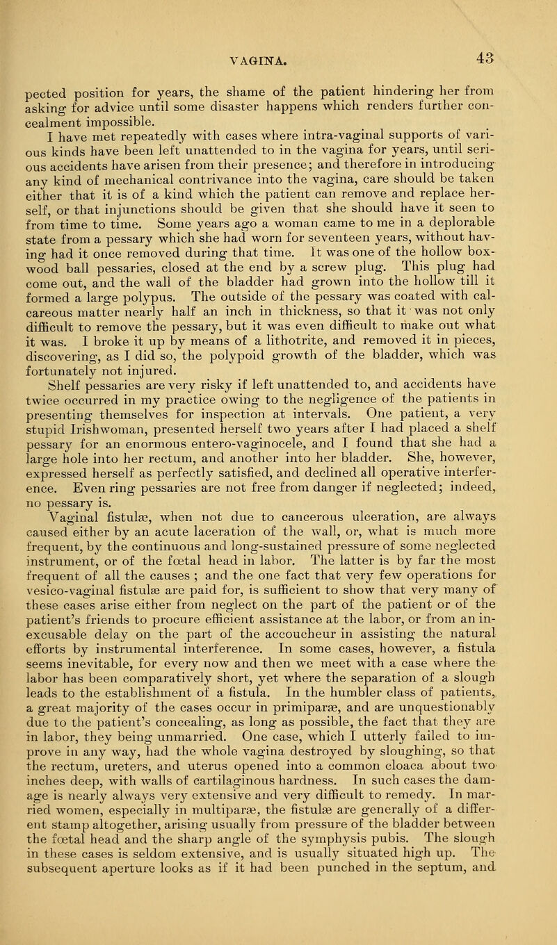 VAGIlSrA. 4S pected position for years, the shame of the patient hindering her from asking for advice until some disaster happens which renders further con- cealment impossible, I have met repeatedly with cases where intra-vaginal supports of vari- ous kinds have been left unattended to in the vagina for years, until seri- ous accidents have arisen from their presence; and therefore in introducing any kind of mechanical contrivance into the vagina, care should be taken either that it is of a kind which the patient can remove and replace her- self, or that injunctions should be given that she should have it seen to from time to time. Some years ago a woman came to me in a deplorable state from a pessary which she had worn for seventeen years, without hav- ing had it once removed during that time. It was one of the hollow box- wood ball pessaries, closed at the end by a screw plug. This plug_ had come out, and the wall of the bladder had grown into the hollow till it formed a large polypus. The outside of the pessary was coated with cal- careous matter nearly half an inch in thickness, so that it was not only difficult to remove the pessary, but it was even difficult to make out what it was. I broke it up by means of a lithotrite, and removed it in pieces, discovering, as I did so, the polypoid growth of the bladder, which was fortunately not injured. Shelf pessaries are very risky if left unattended to, and accidents have twice occurred in my practice owing to the negligence of the patients in presenting themselves for inspection at intervals. One patient, a very stupid Irishwoman, presented herself two years after I had placed a shelf pessar}'^ for an enormous entero-vaginocele, and I found that she had a large hole into her rectum, and another into her bladder. She, however, expressed herself as perfectly satisfied, and declined all operative interfer- ence. Even ring pessaries are not free from danger if neglected; indeed, no pessary is. Vaginal fistulee, when not due to cancerous ulceration, are always caused either by an acute laceration of the waM, or, what is much more frequent, by the continuous and long-sustained pressure of some neglected instrument, or of the foetal head in labor. The latter is by far the most frequent of all the causes ; and the one fact that very few operations for vesico-vaginal fistulse are paid for, is sufficient to show that very many of these cases arise either from neglect on the part of the patient or of the patient's friends to procure efficient assistance at the labor, or from an in- excusable delay on the part of the accoucheur in assisting the natural efforts by instrumental interference. In some cases, however, a fistula seems inevitable, for every now and then we meet with a case where the labor has been comparatively short, yet where the separation of a slough leads to the establishment of a fistula. In the humbler class of patients, a great majority of the cases occur in primiparae, and are unquestionably due to the patient's concealing, as long as possible, the fact that they are in labor, they being unmarried. One case, which I utterly failed to im- prove in any way, had the whole vagina destroyed by sloughing, so that the rectum, ureters, and uterus opened into a common cloaca about two inches deep, with walls of cartilaginous hardness. In such cases the dam- age is nearly always very extensive and very difficult to remedy. In mar- ried women, especially in multiparfe, the fistulse are generally of a differ- ent stamp altogether, arising usually from pressure of the bladder between the foetal head and the sharp angle of the symphysis pubis. The slough in these cases is seldom extensive, and is usually situated high up. The subsequent aperture looks as if it had been punched in the septum, and