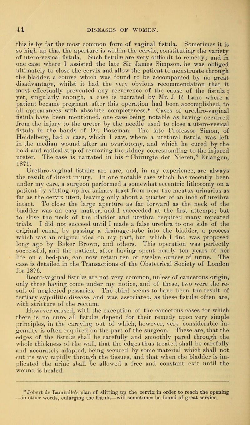 this is by far the most common form of vaginal fistula. Sometimes it is so high up that the aperture is within the cervix, constituting the variety of utero-vesical fistula. Such fistulae are very difficult to remedy; and in one case where I assisted the late Sir James Simpson, he was obliged ultimately to close the cervix and allow the patient to menstruate through the bladder, a course which was found to be accompanied by no great disadvantage, whilst it had the very obvious recommendation that it most effectually prevented any recurrence of the cause of the fistula ; yet, singularly enough, a case is narrated by Mr. J. R. Lane where a patient became pregnant after this operation had been accomplished, to all appearances with absolute completeness.* Cases of urethro-vaginal fistula have been mentioned, one case being notable as having occurred from the injury to the ureter by the needle used to close a utero-vesical fistula in the hands of Dr. Bozeman. The late Professor Simon, of Heidelberg, had a case, which I saw, where a urethral fistula was left in the median wound after an ovariotomy, and which he cured by the bold and radical step of removing the kidney corresponding to the injured ureter. The case is narrated in his  Chirurgie der Nieren, Erlangen, 1871. Urethro-vaginal fistulae are rare, and, in my experience, are always the result of direct injury. In one notable case which has recently been under my care, a surgeon performed a somewhat eccentric lithotomy on a patient by slitting up her urinary tract from near the meatus urinarius as far as the cervix uteri, leaving only about a quarter of an inch of urethra intact. To close the large aperture as far forward as the neck of the bladder was an easy matter, and I succeeded at the first attempt; but to close the neck of the bladder and urethra required many repeated trials. I did not succeed until I made a false urethra to one side of the original canal, by passing a drainage-tube into the bladder, a process which was an original idea on my part, but which I find was proposed long ago by Baker Brown, and others. This operation was perfectly successful, and the patient, after having spent nearly ten years of her life on a bed-pan, can now retain ten or twelve ounces of urine. The case is detailed in the Transactions of the Obstetrical Society of London for 1876. Recto-vaginal fistulae are not very common, unless of cancerous origin, only three having come under my notice,.and of these, two were the re- sult of neglected pessaries. The third seems to have been the result of tertiary syphilitic disease, and was associated, as these fistulae often are, with stricture of the rectum. However caused, with the exception of the cancerous cases for which there is no cure, all fistulje depend for their remedy upon very simple principles, in the carrying out of which, however, very considerable in- g'enuity is often required on the part of the surgeon. These are, that the ■edges of the fistulte shall be carefully and smoothly pared through the whole thickness of the wall, that the edges thus treated shall be carefully and accurately adapted, being secured by some material which shall not cut its way rapidly through the tissues, and that when the bladder is im- plicated the urine shall be allowed a free and constant exit until the wound is healed. * Johert de Lamballe's plan of slitting up the cervix in order to reach the opening -in other words, enlarging the fistula—will sometimes be found of great service.