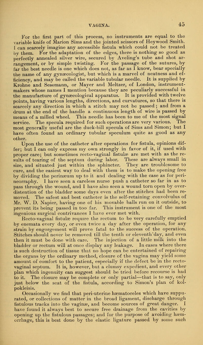 For the first part of this process, no instruments are equal to the variable knife of Marion Sims and the jointed scissors of Heywood Smith. I can scarcely imagine any accessible fistula which could not be treated by them. For the adaptation of the edges, there is nothing so good as perfectly annealed silver wire, secured by Aveling's tube and shot ar- rangement, or by simple twisting. For the passage of the sutures, by far the best needle is one which does not, as far as 1 know, bear specially the name of any gynaecologist, but which is a marvel of neatness and ef- ficiency, and may be called the variable tubular needle. It is supplied by Krohne and Sesemann, or Mayer and Meltzer, of London, instrument- makers whose names I mention because they are peculiarly successful in the manufacture of gynaecological apparatus. It is provided with twelve points, having various lengths, directions, and curvatures, so that there is scarcely any direction in which a stitch may not be passed; and from a drum at the end of the handle a continuous length of wire is passed by means of a milled wheel. This needle has been to me of the most signal service. The specula required for such operations are very various. The most generally useful are the duck-bill specula of Sims and Simon; but I have often found an ordinary tubular speculum quite as good as any other. Upon the use of the catheter after operations for fistula, opinions dif- fer; but I can only express my own strongly in favor of it, if used with proper care; but sometimes recto-vaginal fistulte are met with as the re- sults of tearing of the septum during labor. These are always small in size, and situated just within the sphincter. They are troublesome to cure, and the easiest way to deal with them is to make the opening free by dividing the perinaeura up to it and dealing with the case as for peri- neorraphy. I have seen a careless nurse push a catheter so far in as to pass through the wound, and I have also seen a wound torn open by over- distention of the bladder some days even after the stitches had been re- moved. The safest and best catheter is the self-retaining convolvulus of Mr. W. D. Napier, having one of his movable balls run on it outside, to prevent its being passed in too far. This instrument is one of the most ingenious surgical contrivances I have ever met with. Recto-vaginal fistulse require the rectum to be very carefully emptied by enemata every day, or even twice a day after the operation, for any strain by engorgement will prove fatal to the success of the operation. Stitches should never be removed till the tenth or eleventh'day, and even then it must be done with care. The injection of a little milk into the bladder or rectum will at once display any leakage. In cases where there is such destruction of tissue that no hope can be entertained of repairing the organs by the ordinary method, closure of the vagina may yield some amount of comfort to the patient, especially if the defect be in the recto- vaginal septum. It is, however, but a clumsy expedient, and every other plan which ingenuity can suggest should be tried before recourse is had to it. The closure may be complete or only partial—that is to say, only just below the seat of the fistula, according to Simon's plan of kol- pokleisis. Occasionally we find that peri-uterine haematoceles which have suppu- rated, or collections of matter in the broad ligament, discharge through fistulous tracks into the vaginae, and become sources of great danger. I have found it always best to secure free drainage from the cavities by opening up the fistulous passages; and for the purpose of avoiding haem- orrhage, this is best done by the elastic ligature passed by some such