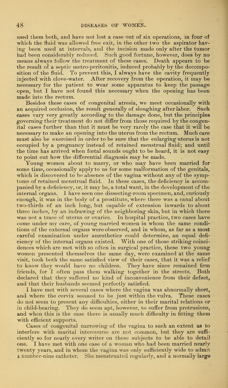 used them both, and have not lost a case out of six operations, in four oi which the fluid was allowed free exit, in the other two the aspirator hav- ing been used at intervals, and the incision made only after the tumor had been considerably reduced. Such good fortune, however, does by no means always follow the treatment of these cases. Death appears to be the result of a septic metro-peritonitis, induced probably by the decompo- sition of the fluid. To prevent this, I always have the cavity frequently injected with clove-water. After recovery from the operation, it may be necessary for the patient to wear some apparatus to keep the passage open, but I have not found this necessary when the opening has been made into the rectum. Besides these cases of congenital atresia, we meet occasionally with an acquired occlusion, the result generally of sloughing after labor. Such cases vary very greatly according to the damage done, but the principles governing their treatment do not differ from those required by the congen- ital cases further than that it must be very rarely the case that it will be necessary to make an opening into the uterus from the rectum. Much care must also be exercised in order to be sure that the enlarging uterus is not occupied by a pregnancy instead of retained menstrual fluid; and until the time has arrived when foetal sounds ought to be heard, it is not easy to point out how the differential diagnosis may be made. Young women about to marry, or who may have been married for some time, occasionally apply to us for some malformation of the genitals, which is discovered to be absence of the vagina without any of the symp- toms of retained menstrual fluid. In these cases, the deficiency is accom- panied by a deficiency, or, it may be, a total want, in the development of the internal organs. I have seen one dissecting-room specimen, and, curiously enough, it was in the body of a prostitute, where there was a canal about two-thirds of an inch long, but capable of extension inwards to about three inches, by an indrawing of the neighboring skin, but in which there was not a trace of uterus or ovaries. In hospital practice, two cases have come under my care, of young married women in whom the same condi- tions of the external organs were observed, and in whom, as far as a most careful examination under anaesthetics could determine, an equal defi- ciency of the internal organs existed. With one of those striking coinci- dences which are met with so often in surgical practice, these two young women presented themselves the same day, were examined at the same visit, took both the same satisfied view of their cases, that it was a relief to know they would have no children. They have since remained firm friends, for I often pass them walking together in the streets. Both declared that they suffered no kind of inconvenience from their defect, and that their husbands seemed perfectly satisfied. I have met with several cases where the vagina was abnormally short, and where the cervix seemed to be just within the vulva. These cases do not seem to present any difficulties, either in their marital relations or in child-bearing. They do seem apt, however, to suffer from protrusions, and when this is the case there is usually much difiiculty in fitting them with efficient supports. Cases of congenital narrowing of the vagina to such an extent as to interfere with marital intercourse are not common, but they are suffi- ciently so for nearly every writer on these subjects to be able to detail one. I have met with one case of a woman who had been married nearly twenty years, and in whom the vagina was only sufficiently wide to admit B, number-nine catheter. She menstruated regularly, and a normally large