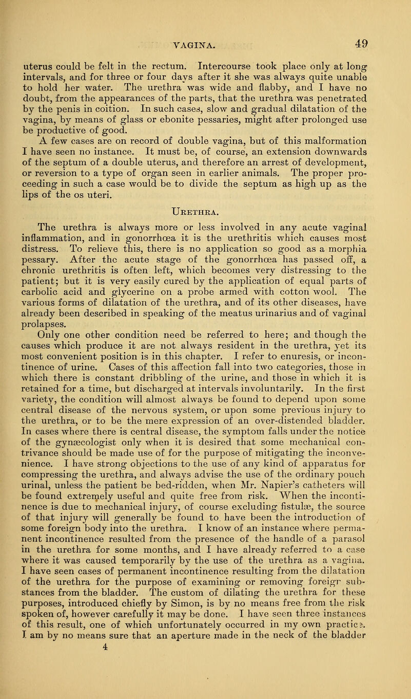 uterus could be felt in the rectum. Intercourse took place only at long intervals, and for three or four days after it she was always quite unable to hold her water. The urethra was wide and flabby, and I have no doubt, from the appearances of the parts, that the urethra was penetrated by the penis in coition. In such cased, slow and gradual dilatation of the vagina, by means of glass or ebonite pessaries, might after prolonged use be productive of good. A few cases are on record of double vagina, but of this malformation I have seen no instance. It must be, of course, an extension downwards of the septum of a double uterus, and therefore an arrest of development, or reversion to a type of organ seen in earlier animals. The proper pro- ceeding in such a case would be to divide the septum as high up as the lips of the OS uteri. Urethra. The urethra is always more or less involved in any acute vaginal inflammation, and in gonorrhoea it is the urethritis which causes most distress. To relieve this, there is no application so good as a morphia pessary. After the acute stage of the gonorrhoea has passed off, a chronic urethritis is often left, which becomes very distressing to the patient; but it is very easily cured by the application of equal parts of carbolic acid and glycerine on a probe armed with cotton wool. The various forms of dilatation of the urethra, and of its other diseases, have already been described in speaking of the meatus urinarius and of vaginal prolapses. Only one other condition need be referred to here; and though the causes which produce it are not always resident in the urethra, yet its most convenient position is in this chapter. I refer to enuresis, or incon- tinence of urine. Cases of this affection fall into two categories, those in which there is constant dribbling of the urine, and those in which it is retained for a time, but discharged at intervals involuntarily. In the first variety, the condition will almost always be found to depend upon some central disease of the nervous system, or upon some previous injury to the urethra, or to be the mere expression of an over-distended bladder. In cases where there is central disease, the symptom falls under the notice of the gynascologist only when it is desired that some mechanical con- trivance should be made use of for the purpose of mitigating the inconve- nience. I have strong objections to the use of any kind of apparatus for compressing the urethra, and always advise the use of the ordinary pouch urinal, unless the patient be bed-ridden, when Mr. Napier's catheters will be found extremely useful and quite free from risk. When the inconti- nence is due to mechanical injury, of course excluding fistulte, the source of that injury will generally be found to, have been the introduction of some foreign body into the urethra. I know of an instance where perma- nent incontinence resulted from the presence of the handle of a parasol in the urethra for some months, and I have already referred to a case where it was caused temporarily by the use of the urethra as a vagina. I have seen cases of permanent incontinence resulting from the dilatation of the urethra for the purpose of examining or removing foreigr sub- stances from the bladder. The custom of dilating the urethra for these purposes, introduced chiefly by Simon, is by no means free from the risk spoken of, however carefully it may be done. I have seen three instances of this result, one of which unfortunately occurred in my own practice. I am by no means sure that an aperture made in the neck of the bladder 4