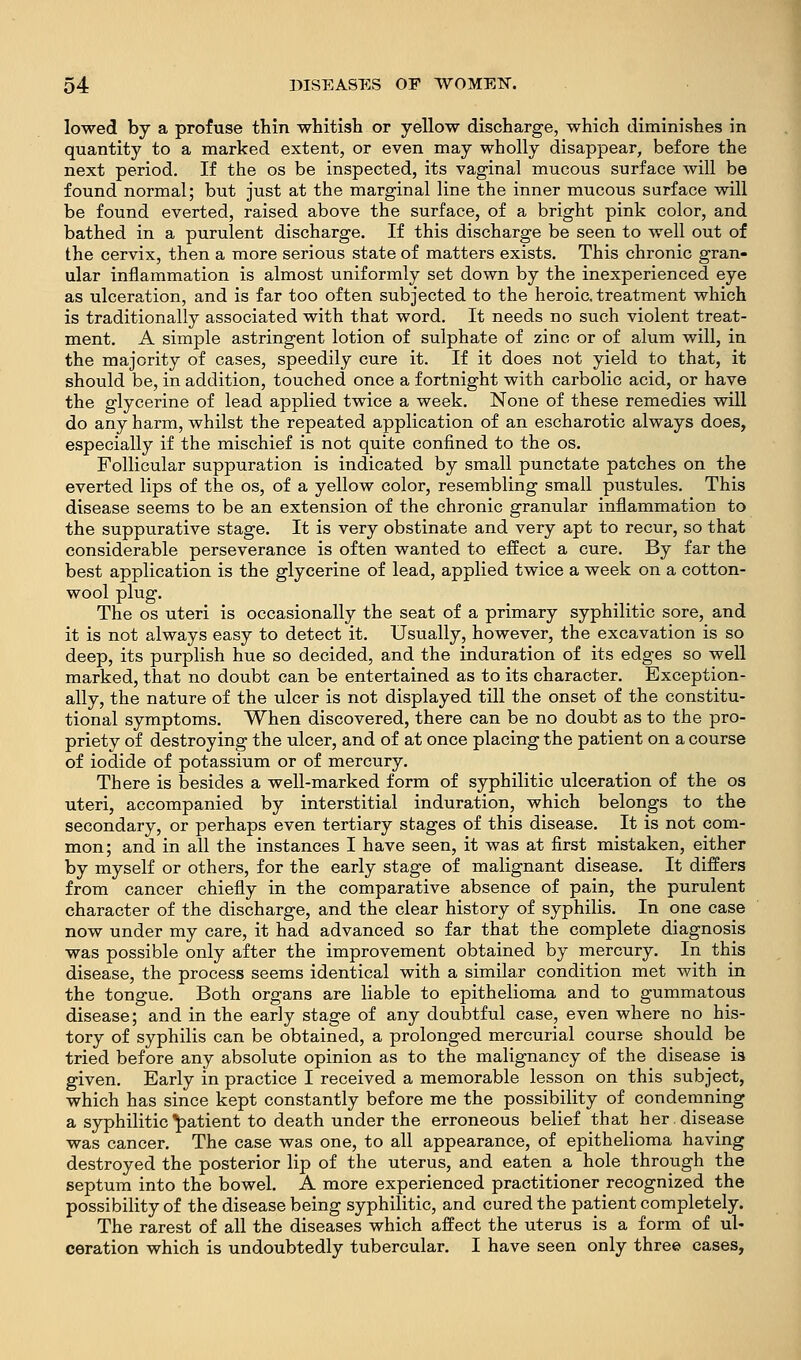 lowed by a profuse thin whitish or yellow discharge, which diminishes in quantity to a marked extent, or even may wholly disappear, before the next period. If the os be inspected, its vaginal mucous surface will be found normal; but just at the marginal line the inner mucous surface will be found everted, raised above the surface, of a bright pink color, and bathed in a purulent discharge. If this discharge be seen to well out of the cervix, then a more serious state of matters exists. This chronic gran- ular inflammation is almost uniformly set down by the inexperienced eye as ulceration, and is far too often subjected to the heroic, treatment which is traditionally associated with that word. It needs no such violent treat- ment. A simple astringent lotion of sulphate of zinc or of alum will, in the majority of cases, speedily cure it. If it does not yield to that, it should be, in addition, touched once a fortnight with carbolic acid, or have the glycerine of lead applied twice a week. None of these remedies will do any harm, whilst the repeated application of an escharotic always does, especially if the mischief is not quite confined to the os. Follicular suppuration is indicated by small punctate patches on the everted lips of the os, of a yellow color, resembling small pustules. This disease seems to be an extension of the chronic granular inflammation to the suppurative stage. It is very obstinate and very apt to recur, so that considerable perseverance is often wanted to effect a cure. By far the best application is the glycerine of lead, applied twice a week on a cotton- wool plug. The OS uteri is occasionally the seat of a primary syphilitic sore, and it is not always easy to detect it. Usually, however, the excavation is so deep, its purplish hue so decided, and the induration of its edges so well marked, that no doubt can be entertained as to its character. Exception- ally, the nature of the ulcer is not displayed till the onset of the constitu- tional symptoms. When discovered, there can be no doubt as to the pro- priety of destroying the ulcer, and of at once placing the patient on a course of iodide of potassium or of mercury. There is besides a well-marked form of syphilitic ulceration of the os uteri, accompanied by interstitial induration, which belongs to the secondary, or perhaps even tertiary stages of this disease. It is not com- mon; and in all the instances I have seen, it was at first mistaken, either by myself or others, for the early stage of malignant disease. It differs from cancer chiefly in the comparative absence of pain, the purulent character of the discharge, and the clear history of syphilis. In one case now under my care, it had advanced so far that the complete diagnosis was possible only after the improvement obtained by mercury. In this disease, the process seems identical with a similar condition met with in the tongue. Both organs are liable to epithelioma and to gummatous disease; and in the early stage of any doubtful case, even where no his- tory of syphilis can be obtained, a prolonged mercurial course should be tried before any absolute opinion as to the malignancy of the disease is given. Early in practice I received a memorable lesson on this subject, which has since kept constantly before me the possibility of condemning a syphilitic patient to death under the erroneous belief that her. disease was cancer. The case was one, to all appearance, of epithelioma having destroyed the posterior lip of the uterus, and eaten a hole through the septum into the bowel. A more experienced practitioner recognized the possibility of the disease being syphilitic, and cured the patient completely. The rarest of all the diseases which affect the uterus is a form of ul- ceration which is undoubtedly tubercular. I have seen only three cases,