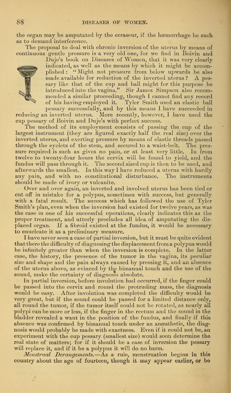 the organ may be amputated by the ecraseur, if the hsemorrhage be such as to demand interference. The proposal to deal with chronic inversion of the uterus by means of continuous gentle pressure is a very old one, for we find in Boivin and Duje's book on Diseases of Women, that it was very clearly indicated, as well as the means by which it might be accom- plished :  Might not pressure from below upwards be also made available for reduction of the inverted uterus ? A pes- sary like that of the cup and ball might for this purpose be introduced into the vagina. Sir James Simpson also recom- mended a similar proceeding, though I cannot find any record of his having employed it. Tyler Smith used an elastic ball pessary successfully, and by this means I have succeeded in reducing an inverted uterus. More recently, however, I have used the cup pessary of Boivin and Duje's with perfect success. The method of its employment consists of passing the cup of the largest instrument (they are figured exactly half the real size) over the inverted uterus, and exerting pressure by means of elastic threads passed through the eyelets of the stem, and secured to a waist-belt. The pres- sure required is such as gives no pain, or at least very little. In from twelve to twenty-four hours the cervix will be found to yield, and the fundus will pass through it. The second sized cup is then to be used, and afterwards the smallest. In this way I have reduced a uterus with hardly any pain, and with no constitutional disturbance. The instruments should be made of ivory or vulcanite. Over and over again, an inverted and involved uterus has been tied or cut off in mistake for a polypus, sometimes with success, but generally with a fatal result. The success which has followed the use of Tyler Smith's plan, even when the inversion had existed for twelve years, as was the case in one of his successful operations, clearly indicates this as the proper treatment, and utterly precludes all idea of amputating the dis- placed organ. If a fibroid existed at the fundus, it would be necessary to enucleate it as a preliminary measure. I have never seen a case of partial inversion, but it must be quite evident that there the difficulty of diagnosing the displacement from a polypus would be infinitely greater than when the inversion is complete. In the latter case, the history, the presence of the tumor in the vagina, its peculiar size and shape and the pain always caused by pressing it, and an absence of the uterus above, as evinced by the bimanual touch and the use of the sound, make the certainty of diagnosis absolute. In partial inversion, before involution had occurred, if the finger could be passed into the cervix and round the protruding mass, the diagnosis would be easy. After involution was completed the difficulty would be very great, but if the sound could be passed for a limited distance only, all round the tumor, if the tumor itself could not be rotated, as nearly all polypi can be more or less, if the finger in the rectum and the sound in the bladder revealed a want in the position of the fundus, and finally if this absence was confirmed by bimanual touch under an ansesthetic, the diag- nosis would probably be made with exactness. Even if it could not be, an experiment with the cup pessary (smallest size) would soon determine the real state of matters; for if it should be a case of inversion the pessary will replace it, and if it be a polypus it will do no harm. Menstrmal Derangements.—As a rule, menstruation begins in this country about the age of fourteen, though it may appear earlier, or be