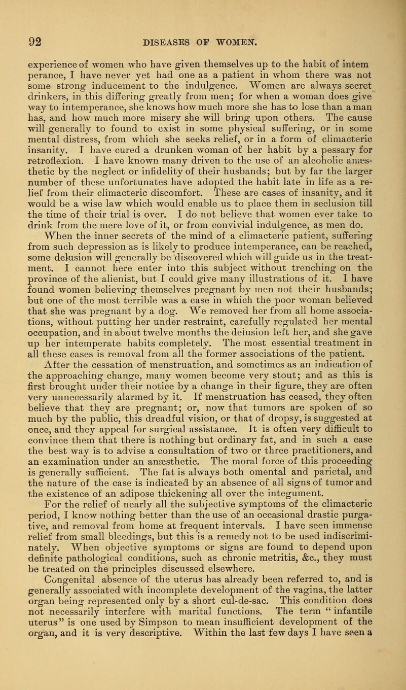 experience of women who have given themselves up to the habit of intern perance, I have never yet had one as a patient in whom there was not some strong inducement to the indulgence. Women are always secret drinkers, in this diiSering greatly from men; for when a woman does give way to intemperance, she knows how much more she has to lose than a man has, and how much more misery she will bring upon others. The cause will generally to found to exist in some physical suffering, or in some mental distress, from which she seeks relief, or in a form of climacteric insanity. I have cured a drunken woman of her habit by a pessary for retroflexion. I have known many driven to the use of an alcoholic anses- thetic by the neglect or infidelity of their husbands; but by far the larger number of these unfortunates have adopted the habit late in life as a re- lief from their climacteric discomfort. These are cases of insanity, and it would be a wise law which would enable us to place them in seclusion till the time of their trial is over. I do not believe that women ever take to drink from the mere love of it, or from convivial indulgence, as men do. When the inner secrets of the mind of a climacteric patient, suffering from such depression as is likely to produce intemperance, can be reached, some delusion will generally be discovered which will guide us in the treat- ment. I cannot here enter into this subject without trenching on the province of the alienist, but I could give many illustrations of it. I have found women believing themselves pregnant by men not their husbands; but one of the most terrible was a case in which the poor woman believed that she was pregnant by a dog. We removed her from all home associa- tions, without putting her under restraint, carefully regulated her mental occupation, and in about twelve months the delusion left her, and she gave up her intemperate habits completely. The most essential treatment in all these cases is removal from all the former associations of the patient. After the cessation of menstruation, and sometimes as an indication of the approaching change, many women become very stout; and as this is first brought under their notice by a change in their figure, they are often very unnecessarily alarmed by it. If menstruation has ceased, they often believe that they are pregnant; or, now that tumors are spoken of so much by the public, this dreadful vision, or that of dropsy, is suggested at once, and they appeal for surgical assistance. It is often very difficult to convince them that there is nothing but ordinary fat, and in such a case the best way is to advise a consultation of two or three practitioners, and an examination under an anaesthetic. The moral force of this proceeding is generally sufficient. The fat is always both omental and parietal, and the nature of the case is indicated by an absence of all signs of tumor and the existence of an adipose thickening all over the integument. For the relief of nearly all the subjective symptoms of the climacteric period, I know nothing better than the use of an occasional drastic purga- tive, and removal from home at frequent intervals. I have seen immense relief from small bleedings, but this is a remedy not to be used indiscrimi- nately. When objective symptoms or signs are found to depend upon definite pathological conditions, such as chronic metritis, &c., they must be treated on the principles discussed elsewhere. Congenital absence of the uterus has already been referred to, and is generally associated with incomplete development of the vagina, the latter organ being represented only by a short cul-de-sac. This condition does not necessarily interfere with marital functions. The term  infantile uterus is one used by Simpson to mean insufficient development of the organ, and it is very descriptive. Within the last few days I have seen a