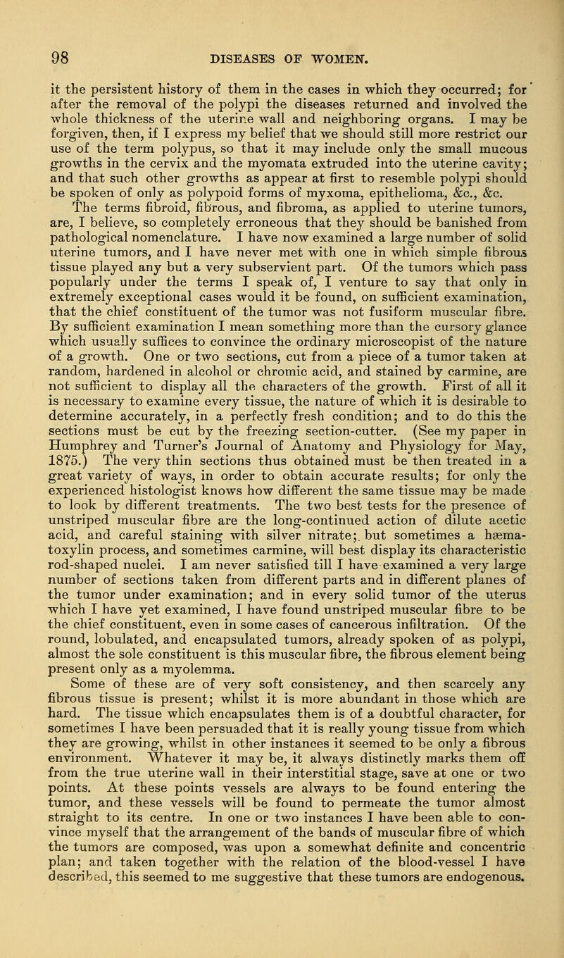 it the persistent history of them in the cases in which they occurred; for after the removal of the polypi the diseases returned and involved the whole thickness of the uterine wall and neighboring organs. I may be forgiven, then, if I express my belief that we should still more restrict our use of the term polypus, so that it may include only the small mucous growths in the cervix and the myomata extruded into the uterine cavity; and that such other growths as appear at first to resemble polypi should be spoken of only as polypoid forms of myxoma, epithelioma, &c., &c. The terms fibroid, fibrous, and fibroma, as applied to uterine tumors, are, I believe, so completely erroneous that they should be banished from pathological nomenclature. I have now examined a large number of solid uterine tumors, and I have never met with one in which simple fibrous tissue played any but a very subservient part. Of the tumors which pass popularly under the terms I speak of, I venture to say that only in extremely exceptional cases would it be found, on sufficient examination, that the chief constituent of the tumor was not fusiform muscular fibre. By sufficient examination I mean something more than the cursory glance which usually suffices to convince the ordinary microscopist of the nature of a growth. One or two sections, cut from a piece of a tumor taken at random, hardened in alcohol or chromic acid, and stained by carmine, are not sufficient to display all the characters of the growth. First of all it is necessary to examine every tissue, the nature of which it is desirable to determine accurately, in a perfectly fresh condition; and to do this the sections must be cut by the freezing section-cutter. (See my paper in Humphrey and Turner's Journal of Anatomy and Physiology for May, 1875.) The very thin sections thus obtained must be then treated in a great variety of ways, in order to obtain accurate results; for only the experienced histologist knows how different the same tissue may be made to look by different treatments. The two best tests for the presence of unstriped muscular fibre are the long-continued action of dilute acetic acid, and careful staining with silver nitrate;, but sometimes a haema- toxylin process, and sometimes carmine, will best display its characteristic rod-shaped nuclei. I am never satisfied till I have examined a very large number of sections taken from different parts and in different planes of the tumor under examination; and in every solid tumor of the uterus which I have yet examined, I have found unstriped muscular fibre to be the chief constituent, even in some cases of cancerous infiltration. Of the round, lobulated, and encapsulated tumors, already spoken of as polypi, almost the sole constituent is this muscular fibre, the fibrous element being present only as a myolemma. Some of these are of very soft consistency, and then scarcely any fibrous tissue is present; whilst it is more abundant in those which are hard. The tissue which encapsulates them is of a doubtful character, for sometimes I have been persuaded that it is really young tissue from which they are growing, whilst in other instances it seemed to be only a fibrous environment. Whatever it may be, it always distinctly marks them off from the true uterine wall in their interstitial stage, save at one or two points. At these points vessels are always to be found entering the tumor, and these vessels will be found to permeate the tumor almost straight to its centre. In one or two instances I have been able to con- vince myself that the arrangement of the bands of muscular fibre of which the tumors are composed, was upon a somewhat definite and concentric plan; and taken together with the relation of the blood-vessel I have described, this seemed to me suggestive that these tumors are endogenous.