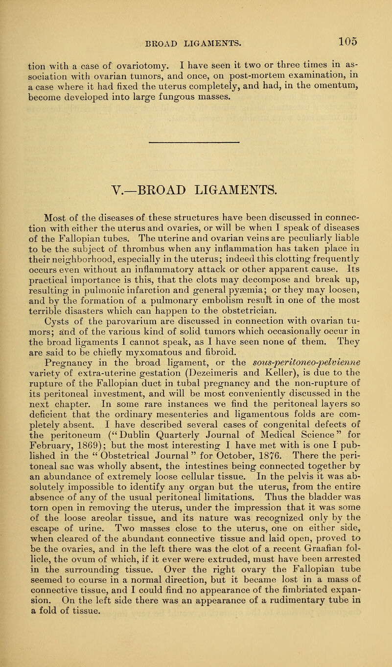 tion with a case of ovariotomy. I have seen it two or three times in as- sociation with ovarian tumors, and once, on post-mortem examination, in a case where it had fixed the uterus completely, and had, in the omentum, become developed into large fungous masses. v.—BROAD LIGAMENTS. Most of the diseases of these structures have been discussed in connec- tion with either the uterus and ovaries, or will be when I speak of diseases of the Fallopian tubes. The uterine and ovarian veins are peculiarly liable to be the subject of thrombus when any inflammation has taken place in their neighborhood, especially in the uterus; indeed this clotting frequently occurs even without an inflammatory attack or other apparent cause. Its practical importance is this, that the clots may decompose and break up, resulting in pulmonic infarction and general pygemia; or they may loosen, and by the formation of a pulmonary embolism result in one of the most terrible disasters which can happen to the obstetrician. Cysts of the parovarium are discussed in connection with ovarian tu- mors; aYid of the various kind of solid tumors which occasionally occur in the broad ligaments I cannot speak, as I have seen none of them. They are said to be chiefly myxomatous and fibroid. Pregnancy in the broad ligament, or the sous-peritoneo-pelvieniie variety of extra-uterine gestation (Dezeimeris and Keller), is due to the rupture of the Fallopian duct in tubal pregnancy and the non-rupture of its peritoneal investment, and will be most conveniently discussed in the next chapter. In some rare instances we find the peritoneal layers so deficient that the ordinary mesenteries and ligamentous folds are com- pletely absent. I have described several cases of congenital defects of the peritoneum (Dublin Quarterly Journal of Medical Science for February, 1869); but the most interesting I have met with is one T pub- lished in the  Obstetrical Journal for October, 1876. There the peri- toneal sac was wholly absent, the intestines being connected together by an abundance of extremely loose cellular tissue. In the pelvis it was ab- solutely impossible to identify any organ but the uterus, from the entire absence of any of the usual peritoneal limitations. Thus the bladder was torn open in removing the uterus, under the impression that it was some of the loose areolar tissue, and its nature was recognized only by the escape of urine. Two masses close to the uterus, one on either side, when cleared of the abundant connective tissue and laid open, proved to be the ovaries, and in the left there was the clot of a recent Graafian fol- licle, the ovum of which, if it ever were extruded, must have been arrested in the surrounding tissue. Over the right ovary the Fallopian tube seemed to course in a normal direction, but it became lost in a mass of connective tissue, and I could find no appearance of the fimbriated expan- sion. On the left side there was an appearance of a rudimentary tube in a fold of tissue.