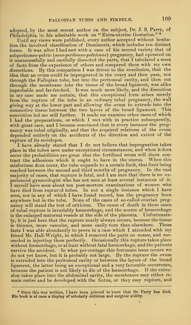 adopted, by the most recent author on the subject, Dr. J. S. Parry, of Philadelphia, in his admirable work on Extra-uterine Gestation.* Until my views were published, every author accepted without hesita- tion the involved classification of Dezeimeris, which includes ten distinct forms. It was after I had met with a case of his second variety that of subperitoneo-pelvic [soiis-peritoneo-pelvienne) pregnancy, had operated on it unsuccessfully and carefully dissected the parts, that I tabulated a mass of facts from the experience of others and compared them with my own dissections. By this comparison I was driven to the conclusion, that the idea that an ovum could be impregnated in the ovary and then pass, not through the Fallopian tube, but into the peritoneal cavity, and then out through the membrane into the tissue of the broad ligament, was alike improbable and far-fetched. It was much more likely, and the dissection in my case made me certain, that this exceptional form arises merely from the rupture of the tube in an ordinary tubal pregnancy, the wall giving way at the lower part and allowing the ovum to extrude into the connective tissue between the two layers of the broad ligament. This conviction led me still further. It made me examine other cases of which I had the preparations, or which T met with in practice subsequently, with great care, and I became convinced that in every instance the preg- nancy was tubal originally, and that the acquired relations of the ovum depended entirely on the accidents of the direction and extent of the rupture of its envelopes. I have already stated that I do not believe that impregnation takes place in the ti\bes save under exceptional circumstances, and when it does occur the probabilities are great that the fertilized ovum will there con- tract the adhesions which it ought to have in the uterus. When this misfortune does occur, the tube expands to a certain limit, that limit being reached between the second and third months of pregnancy. In the vast majority of cases, that rupture is fatal, and I am sure that there is no ex- perienced gynaecologist who has not seen at least several instances of it. I myself have seen about ten post-mortem examinations of women who have died from ruptursd tubes. In not a single instance which I have seen, nor in any of which I have found record, has the pregnancy been anywhere but in the tube. None of the cases of so-called ovarian preg- nancy will stand the test of criticism. The cause of death in these cases of tubal rupture is invariably haemorrhage, and the source of hsemorrhage is the enlarged maternal vessels at the side of the placenta. Unfortunate- ly, it is just here that the rupture nearly always occurs, because the tissue is thinner, more vascular, and more easily torn than elsewhere. These facts I was able abundantly to prove in a case which I attended with my friend Mr. Hall-Wright, in which I removed the parts e?^ masse, and suc- ceeded in injecting them perfectly. Occasionally this rupture takes place without haemorrhage, or at least without fatal hfemorrhage, and the patients survive the accident. In what per-centage this fortunate issue occurs we do not yet know, but it is probably not large. By the rupture the ovum is extruded into the peritoneal cavity or between the layers of the broad ligament, the latter being an exceptional and a very favorable occurrence, because the patient is not likely to die of the hasmorrhage. If the extru- sion takes place into the abdominal cavity, the membranes may either re- main entire and be developed with the foetus, or they may rupture, and * Since this was written, I have been grieved to learn that Dr. Parry has died. His book is at once a display of scholarly criticism and surgical ability.