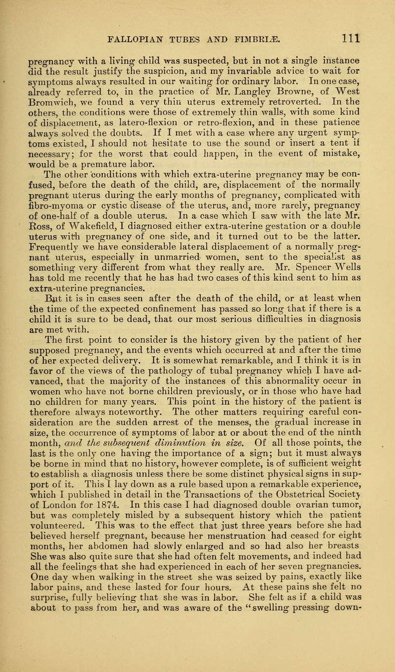 pregnancy with a living child was suspected, but in not a single instance did the result justify the suspicion, and my invariable advice to vrait for symptoms always resulted in our waiting for ordinary labor. In one case, already referred to, in the practice of Mr. Langley Browne, of West Bromwich, we found a very thin uterus extremely retroverted. In the others, the conditions were those of extremely thin walls, with some kind of displacement, as latero-flexion or retro-flexion, and in these patience always solved the doubts. If I met with a case where any urgent sj^mp- toms existed, I should not hesitate to use the sound or insert a tent if necessary; for the worst that could happen, in the event of mistake, would be a premature labor. The other conditions with which extra-uterine pregnancy may be con- fused, before the death of the child, are, displacement of the normall}' pregnant uterus during the early months of pregnancy, complicated with fibro-myoma or cystic disease of the uterus, and, more rarely, pregnancy of one-half of a double uterus. In a case which I saw with the late Mr. Ross, of Wakefield, I diagnosed either extra-uterine gestation or a double uterus with pregnancy of one side, and it turned out to be the latter. Frequently we have considerable lateral displacement of a normally preg- nant uterus, especially in unmarried women, sent to the specialist as something very different from what they really are. Mr. Spencer Wells has told me recently that he has had two cases of this kind sent to him as extra-uterine pregnancies. Bjit it is in cases seen after the death of the child, or at least when the time of the expected confinement has passed so long that if there is a child it is sure to be dead, that our most serious difficulties in diagnosis are met with. The first point to consider is the history given by the patient of her supposed pregnancy, and the events which occurred at and after the time of her expected delivery. It is somewhat remarkable, and I think it is in favor of the views of the pathology of tubal pregnancy which I have ad- vanced, that the majority of the instances of this abnormality occur in women who have not borne children previously, or in those who have had no children for many years. This point in the history of the patient is therefore always noteworthy. The other matters requiring careful con- sideration are the sudden arrest of the menses, the gradual increase in size, the occurrence of symptoms of labor at or about the end of the ninth month, and the subsequent diminution in size. Of all those points, the last is the only one having the importance of a sign; but it must always be borne in mind that no history, however complete, is of sufficient weight to establish a diagnosis unless there be some distinct physical signs in sup- port of it. This I lay down as a rule based upon a remarkable experience, which I published in detail in the Transactions of the Obstetrical Societj- of London for 1874. In this case I had diagnosed double ovarian tumor, but was completely misled by a subsequent history which the patient volunteered. This was to the effect that just three years before she had believed herself pregnant, because her menstruation had ceased for eight months, her abdomen had slowly enlarged and so had also her breasts She was also quite sure that she had often felt movements, and indeed had all the feelings that she had experienced in each of her seven pregnancies. One day when walking in the street she was seized by pains, exactly like labor pains, and these lasted for four hours. At these pains she felt no surprise, fully believing that she w^as in labor. She felt as if a child was about to pass from her, and was aware of the  swelling pressing down-